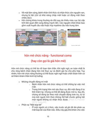 10
• Về mặt lâm sàng, bệnh nhân tỉnh thức và nhận thức còn nguyên vẹn,
nhưng bị liệt (chỉ có khả năng chớp mắt hoặc cử động mắt theo
chiều dọc).
• Hội chứng khóa trong thường do đột quỵ do thiếu máu cục bộ cấp
tính liên quan đến vùng động mạch nền. Các nguyên nhân khác bao
gồm xuất huyết cầu não hoặc hủy myeline cầu não trung tâm.
hôn mê chức năng - functional coma
(hay còn gọi là giả hôn mê)
Hôn mê chức năng có thể do rối loạn tâm thần. Khi nghi ngờ, an toàn nhất là
cho rằng bệnh nhân đang hôn mê thực sự và đánh giá họ cho phù hợp. Tuy
nhiên, hôn mê chức năng thường có thể được nghi ngờ hoặc chẩn đoán trên cơ
sở thăm khám thần kinh kỹ lưỡng:
• Những chuyển động mí mắt
o Bệnh nhân hôn mê chức năng có thể chống lại việc mở
mắt.
o Trong tình trạng hôn mê sâu thực sự, đôi mắt đang ở tư
thế nhắm lại. Chúng có thể dễ dàng được mở ra. Sau đó,
chúng sẽ đóng lại theo một chuyển động trơn tru, từ từ
mà một người tỉnh thức không thể bắt chước giống hệt
một người không có nhận thức được. (Plum & Posnter
2019; trang 69)
• Phản xạ “Mắt búp bê”
o Ở một người có ý thức, não trước sẽ ghi đè lên phản xạ
mắt búp bê của thân não. Điều này gây khó khăn cho việc
 