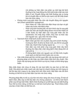 11
mô phỏng sự hiện diện của phản xạ mắt búp bê bình
thường (ví dụ: hoạt động như thể mắt bị dán chặt vào một
điểm ở xa). Chuyển động mắt thất thường xảy ra trong
khi di chuyển đầu có thể là một manh mối để chẩn đoán
hôn mê chức năng. (Plum & Posnter 2019; trang 81)
• Chứng minh rung giật nhãn cầu nhìn vật chuyển động còn nguyên
vẹn (intact optokinetic nystagmus):
o Xem Video số 1 bên dưới trên điện thoại của bạn và giữ
video này trước mắt bệnh nhân.
o Phản ứng bình thường đối với kích thích này là rung giật
nhãn cầu nhìn vật chuyển động (được mô tả trên Video số
2 bên dưới). Sự hiện diện của rung giật nhãn cầu do
optokinetic cho thấy thùy chẩm, thùy trán và thân não
còn nguyên vẹn - gợi ý hôn mê chức năng.
• Test kích thích nhiệt lạnh (Cold calorics test)
o Bệnh nhân giả hôn mê có phản ứng sinh lý bình thường :
trương lực lệch về phía tai được tưới, sau đó là rung giật
nhãn cầu nhanh theo hướng ngược lại. ( 27741988 ) Sự
hiện diện của một phản ứng rung giật nhãn cầu bình
thường cho thấy chắc chắn rằng bệnh nhân đang tỉnh về
mặt sinh lý. (Plum & Posnter 2019; trang 294)
o Ở những bệnh nhân còn nguyên vẹn về thần kinh, truyền
nước lạnh có thể kích thích buồn nôn và nôn.
• Việc chẩn đoán giả hôn mê liên quan đến việc áp dụng một cách có
phương pháp và cẩn thận các thăm khám thần kinh tiêu chuẩn. Cần
tránh việc áp dụng các kích thích cực kỳ ác ý hoặc có khả năng nguy
hiểm.
Nếu chẩn đoán vẫn chưa rõ ràng, thì các test kiểm tra sâu hơn có thể cần
thiết. Cần phải luôn nhấn mạnh vào việc loại trừ nhanh chóng các tình trạng có
thể đe dọa tính mạng (ví dụ, bằng hình ảnh thần kinh). Một điện não đồ bình
thường có thể hỗ trợ sự hiện diện của hôn mê chức năng.
Phương pháp điều trị tối ưu của hôn mê chức năng vẫn chưa rõ ràng. Ở một số
bệnh nhân, điều này có thể đại diện cho chứng catatonia - có thể là một thành
phần của rối loạn tâm thần. Bệnh nhân thường có sự kết hợp của các bất thường
thực thể và chức năng, có thể tạo ra một bức tranh phức tạp. Tham khảo ý kiến
của bác sĩ tâm thần có thể hữu ích.
 
