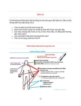 12
Bệnh sử
Có thể không thể lấy được bất kỳ thông tin nào liên quan đến bệnh sử. Nếu có thể,
những điều sau đây đáng chú ý:
• Tiền sử bệnh lý & thần kinh trước đó.
• Danh sách thuốc ngoại trú và bất kỳ thay đổi thuốc nào gần đây.
• Các triệu chứng báo trước (ví dụ, lú lẫn, nhức đầu, cử động bất thường,
yếu, trầm cảm).
• Lần cuối bệnh nhân bình thường là khi nào?
• Tiền sử sử dụng chất kích thích?
Thăm khám thần kinh trong hôn mê
 