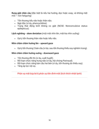 18
Rung giật nhãn cầu (đặc biệt là nếu hai hướng, dọc hoặc xoay, và không mệt
mỏi – non fatiguing)
• Tổn thương tiểu não hoặc thân não.
• Ngộ độc (ví dụ, phencyclidine).
• Trạng thái động kinh không co giật (NCSE: Nonconvulsive status
epilepticus).
Lệch nghiêng - skew deviation (một mắt nhìn lên, mắt kia nhìn xuống)
• Gợi ý tổn thương thân não hoặc tiểu não.
Nhìn chằm chằm hướng lên - upward gaze
• Gợi ý tổn thương 2 bán cầu (ví dụ: sau tổn thương thiếu oxy nghiêm trọng).
Nhin chằm chằm hướng xuống - downward gaze
• Tổn thương đồi thị (ví dụ, xuất huyết).
• Rối loạn chức năng trung não (ví dụ, hội chứng Parinaud).
• Rối loạn chức năng bán cầu hai bên (ví dụ, tổn thương do thiếu oxy).
• Tăng áp lực nội sọ.
Phản xạ mắt búp bê & phản xạ tiền đình-mắt (kích thích nhiệt lạnh)
 