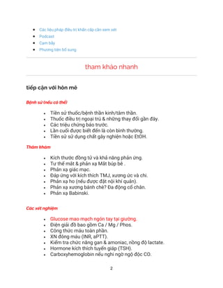 2
• Các liệu pháp điều trị khẩn cấp cần xem xét
• Podcast
• Cạm bẫy
• Phương tiện bổ sung
tham khảo nhanh
tiếp cận với hôn mê
Bệnh sử (nếu có thể)
• Tiền sử thuốc/bệnh thần kinh/tâm thần.
• Thuốc điều trị ngoại trú & những thay đổi gần đây.
• Các triệu chứng báo trước.
• Lần cuối được biết đến là còn bình thường.
• Tiền sử sử dụng chất gây nghiện hoặc EtOH.
Thăm khám
• Kích thước đồng tử và khả năng phản ứng.
• Tư thế mắt & phản xạ Mắt búp bê .
• Phản xạ giác mạc.
• Đáp ứng với kích thích TMJ, xương ức và chi.
• Phản xạ ho (nếu được đặt nội khí quản).
• Phản xạ xương bánh chè? Đa động cổ chân.
• Phản xạ Babinski.
Các xét nghiệm
• Glucose mao mạch ngón tay tại giường.
• Điện giải đồ bao gồm Ca / Mg / Phos.
• Công thức máu toàn phần.
• XN đông máu (INR, aPTT).
• Kiểm tra chức năng gan & amoniac, nồng độ lactate.
• Hormone kích thích tuyến giáp (TSH).
• Carboxyhemoglobin nếu nghi ngờ ngộ độc CO.
 