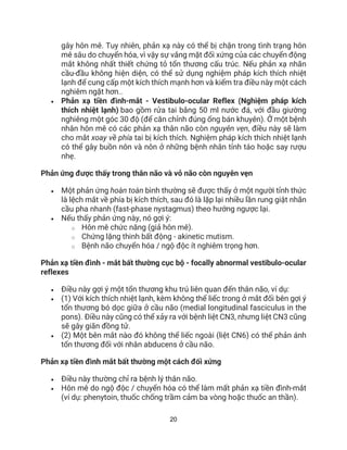 20
gây hôn mê. Tuy nhiên, phản xạ này có thể bị chặn trong tình trạng hôn
mê sâu do chuyển hóa, vì vậy sự vắng mặt đối xứng của các chuyển động
mắt không nhất thiết chứng tỏ tổn thương cấu trúc. Nếu phản xạ nhãn
cầu-đầu không hiện diện, có thể sử dụng nghiệm pháp kích thích nhiệt
lạnh để cung cấp một kích thích mạnh hơn và kiểm tra điều này một cách
nghiêm ngặt hơn..
• Phản xạ tiền đình-mắt - Vestibulo-ocular Reflex (Nghiệm pháp kích
thích nhiệt lạnh) bao gồm rửa tai bằng 50 ml nước đá, với đầu giường
nghiêng một góc 30 độ (để căn chỉnh đúng ống bán khuyên). Ở một bệnh
nhân hôn mê có các phản xạ thân não còn nguyên vẹn, điều này sẽ làm
cho mắt xoay về phía tai bị kích thích. Nghiệm pháp kích thích nhiệt lạnh
có thể gây buồn nôn và nôn ở những bệnh nhân tỉnh táo hoặc say rượu
nhẹ.
Phản ứng được thấy trong thân não và vỏ não còn nguyên vẹn
• Một phản ứng hoàn toàn bình thường sẽ được thấy ở một người tỉnh thức
là lệch mắt về phía bị kích thích, sau đó là lặp lại nhiều lần rung giật nhãn
cầu pha nhanh (fast-phase nystagmus) theo hướng ngược lại.
• Nếu thấy phản ứng này, nó gợi ý:
o Hôn mê chức năng (giả hôn mê).
o Chứng lặng thinh bất động - akinetic mutism.
o Bệnh não chuyển hóa / ngộ độc ít nghiêm trọng hơn.
Phản xạ tiền đình - mắt bất thường cục bộ - focally abnormal vestibulo-ocular
reflexes
• Điều này gợi ý một tổn thương khu trú liên quan đến thân não, ví dụ:
• (1) Với kích thích nhiệt lạnh, kèm không thể liếc trong ở mắt đối bên gợi ý
tổn thương bó dọc giữa ở cầu não (medial longitudinal fasciculus in the
pons). Điều này cũng có thể xảy ra với bệnh liệt CN3, nhưng liệt CN3 cũng
sẽ gây giãn đồng tử.
• (2) Một bên mắt nào đó không thể liếc ngoài (liệt CN6) có thể phản ánh
tổn thương đối với nhân abducens ở cầu não.
Phản xạ tiền đình mắt bất thường một cách đối xứng
• Điều này thường chỉ ra bệnh lý thân não.
• Hôn mê do ngộ độc / chuyển hóa có thể làm mất phản xạ tiền đình-mắt
(ví dụ: phenytoin, thuốc chống trầm cảm ba vòng hoặc thuốc an thần).
 
