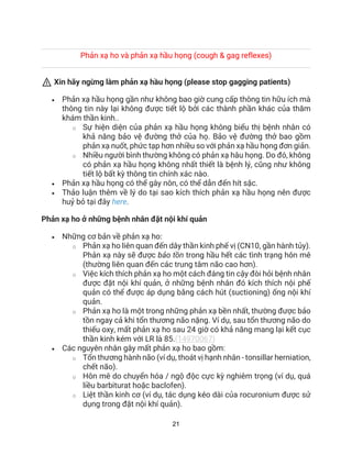 21
Phản xạ ho và phản xạ hầu họng (cough & gag reflexes)
⚠ Xin hãy ngừng làm phản xạ hầu họng (please stop gagging patients)
• Phản xạ hầu họng gần như không bao giờ cung cấp thông tin hữu ích mà
thông tin này lại không được tiết lộ bởi các thành phần khác của thăm
khám thần kinh..
o Sự hiện diện của phản xạ hầu họng không biểu thị bệnh nhân có
khả năng bảo vệ đường thở của họ. Bảo vệ đường thở bao gồm
phản xạ nuốt, phức tạp hơn nhiều so với phản xạ hầu họng đơn giản.
o Nhiều người bình thường không có phản xạ hâu họng. Do đó, không
có phản xạ hầu họng không nhất thiết là bệnh lý, cũng như không
tiết lộ bất kỳ thông tin chính xác nào.
• Phản xạ hầu họng có thể gây nôn, có thể dẫn đến hít sặc.
• Thảo luận thêm về lý do tại sao kích thích phản xạ hầu họng nên được
huỷ bỏ tại đây here.
Phản xạ ho ở những bệnh nhân đặt nội khí quản
• Những cơ bản về phản xạ ho:
o Phản xạ ho liên quan đến dây thần kinh phế vị (CN10, gần hành tủy).
Phản xạ này sẽ được bảo tồn trong hầu hết các tình trạng hôn mê
(thường liên quan đến các trung tâm não cao hơn).
o Việc kích thích phản xạ ho một cách đáng tin cậy đòi hỏi bệnh nhân
được đặt nội khí quản, ở những bệnh nhân đó kích thích nội phế
quản có thể được áp dụng bằng cách hút (suctioning) ống nội khí
quản.
o Phản xạ ho là một trong những phản xạ bền nhất, thường được bảo
tồn ngay cả khi tổn thương não nặng. Ví dụ, sau tổn thương não do
thiếu oxy, mất phản xạ ho sau 24 giờ có khả năng mang lại kết cục
thần kinh kém với LR là 85.(14970067)
• Các nguyên nhân gây mất phản xạ ho bao gồm:
o Tổn thương hành não (ví dụ, thoát vị hạnh nhân - tonsillar herniation,
chết não).
o Hôn mê do chuyển hóa / ngộ độc cực kỳ nghiêm trọng (ví dụ, quá
liều barbiturat hoặc baclofen).
o Liệt thần kinh cơ (ví dụ, tác dụng kéo dài của rocuronium được sử
dụng trong đặt nội khí quản).
 