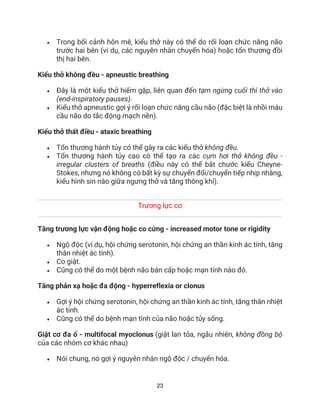 23
• Trong bối cảnh hôn mê, kiểu thở này có thể do rối loạn chức năng não
trước hai bên (ví dụ, các nguyên nhân chuyển hóa) hoặc tổn thương đồi
thị hai bên.
Kiểu thở không đều - apneustic breathing
• Đây là một kiểu thở hiếm gặp, liên quan đến tạm ngừng cuối thì thở vào
(end-inspiratory pauses).
• Kiểu thở apneustic gợi ý rối loạn chức năng cầu não (đặc biệt là nhồi máu
cầu não do tắc động mạch nền).
Kiểu thở thất điều - ataxic breathing
• Tổn thương hành tủy có thể gây ra các kiểu thở không đều.
• Tổn thương hành tủy cao có thể tạo ra các cụm hơi thở không đều -
irregular clusters of breaths (điều này có thể bắt chước kiểu Cheyne-
Stokes, nhưng nó không có bất kỳ sự chuyển đổi/chuyển tiếp nhịp nhàng,
kiểu hình sin nào giữa ngưng thở và tăng thông khí).
Trương lực cơ
Tăng trương lực vận động hoặc co cứng - increased motor tone or rigidity
• Ngộ độc (ví dụ, hội chứng serotonin, hội chứng an thần kinh ác tính, tăng
thân nhiệt ác tính).
• Co giật.
• Cũng có thể do một bệnh não bán cấp hoặc mạn tính nào đó.
Tăng phản xạ hoặc đa động - hyperreflexia or clonus
• Gợi ý hội chứng serotonin, hội chứng an thần kinh ác tính, tăng thân nhiệt
ác tính.
• Cũng có thể do bệnh mạn tính của não hoặc tủy sống.
Giật cơ đa ổ - multifocal myoclonus (giật lan tỏa, ngẫu nhiên, không đồng bộ
của các nhóm cơ khác nhau)
• Nói chung, nó gợi ý nguyên nhân ngộ độc / chuyển hóa.
 