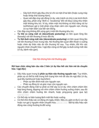 25
o Gây kích thích gây đau cho tứ chi và mặt ở hai bên (hoặc cung mày
hoặc khớp thái dương hàm).
o Quan sát đáp ứng vận động (ví dụ: việc tránh có chủ ý các kích thích
gây đau, phản ứng “định vị - localizing” đối với đau) cũng như nhăn
mặt không khu trú. Ví dụ, nhăn mặt mà không có khả năng rút lui
(withdraw) gợi ý một phản ứng nhận cảm còn nguyên vẹn, nhưng
có sự hiện diện của liệt vận động.
• Các đáp ứng không đối xứng gợi ý một tổn thương khu trú.
• Tư thế co cứng mất vỏ (decorticate posturing) có liên quan lỏng lẻo
(loosely) với tổn thương ở mức đồi thị.
• Tư thế duỗi cứng mất não (decerebrate posturing) có liên quan lỏng lẻo
với tổn thương ở mức trung não. Nó thường liên quan đến thoát vị xuống
hoặc chèn ép thân não do tổn thương hố sau. Tuy nhiên, đôi khi các
nguyên nhân chuyển hóa / ngộ độc cũng có thể gây ra duỗi cứng mất não
(ví dụ, bệnh não gan).
Các hội chứng hôn mê thường gặp
Rối loạn chức năng bán cầu não 2 bên (ví dụ hầu hết các hôn mê do chuyển
hóa / ngộ độc)
• Dấu hiệu quan trọng là phản xạ thân não thường nguyên vẹn. Tuy nhiên,
phản xạ có thể bị mất trong tình trạng hôn mê rất sâu do ngộ độc (ví dụ,
quá liều barbiturat hoặc baclofen).
o Phản xạ tiền đình-mắt còn nguyên vẹn.
o Phản xạ đồng tử và giác mạc còn nguyên vẹn..
• Các chuyển động mắt tự phát có thể xảy ra (ví dụ: nhìn chằm chằm liên
hợp lang thang, dipping với nhìn chằm chằm hướng xuống chậm, sau đó
nhìn chằm chằm hướng lên nhanh, hoặc ping-pong gaze qua lại)
(28187795)
• Có thể xảy ra hiện tượng lệch mắt lên hoặc xuống.
• Có thể nhìn thấy các cử động chi ngẫu nhiên. Nếu có, giật cơ đa ổ, run vẫy
hoặc run gợi ý nguyên nhân chuyển hóa.(28187795) Bất kỳ dấu hiệu vận
động nào cũng thường là đối xứng.
 
