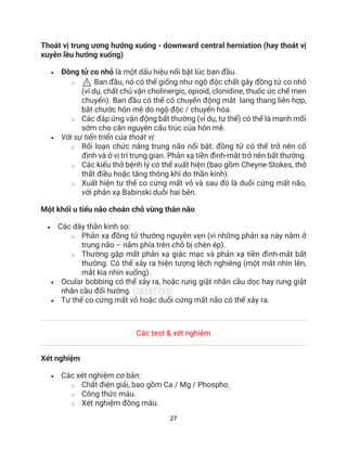 27
Thoát vị trung ương hướng xuống - downward central herniation (hay thoát vị
xuyên lều hướng xuống)
• Đồng tử co nhỏ là một dấu hiệu nổi bật lúc ban đầu.
o ⚠ Ban đầu, nó có thể giống như ngộ độc chất gây đồng tử co nhỏ
(ví dụ, chất chủ vận cholinergic, opioid, clonidine, thuốc ức chế men
chuyển). Ban đầu có thể có chuyển động mắt lang thang liên hợp,
bắt chước hôn mê do ngộ độc / chuyển hóa.
o Các đáp ứng vận động bất thường (ví dụ, tư thế) có thể là manh mối
sớm cho căn nguyên cấu trúc của hôn mê.
• Với sự tiến triển của thoát vị:
o Rối loạn chức năng trung não nổi bật: đồng tử có thể trở nên cố
định và ở vị trí trung gian. Phản xạ tiền đình-mắt trở nên bất thường.
o Các kiểu thở bệnh lý có thể xuất hiện (bao gồm Cheyne-Stokes, thở
thất điều hoặc tăng thông khí do thần kinh).
o Xuất hiện tư thế co cứng mất vỏ và sau đó là duỗi cứng mất não,
với phản xạ Babinski duỗi hai bên.
Một khối u tiểu não choán chỗ vùng thân não
• Các dây thần kinh sọ:
o Phản xạ đồng tử thường nguyên vẹn (vì những phản xạ này nằm ở
trung não – nằm phía trên chỗ bị chèn ép).
o Thường gặp mất phản xạ giác mạc và phản xạ tiền đình-mắt bất
thường. Có thể xảy ra hiện tượng lệch nghiêng (một mắt nhìn lên,
mắt kia nhìn xuống).
• Ocular bobbing có thể xảy ra, hoặc rung giật nhãn cầu dọc hay rung giật
nhãn cầu đổi hướng. (28187795)
• Tư thế co cứng mất vỏ hoặc duỗi cứng mất não có thể xảy ra.
Các test & xét nghiệm
Xét nghiệm
• Các xét nghiệm cơ bản:
o Chất điện giải, bao gồm Ca / Mg / Phospho.
o Công thức máu.
o Xét nghiệm đông máu.
 