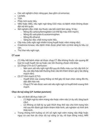 28
• Các xét nghiệm chức năng gan, bao gồm cả amoniac.
• Lactate.
• TSH.
• Phân tích nước tiểu.
• VBG hoặc ABG, nếu nghi ngờ tăng CO2 máu và bệnh nhân không được
đặt nội khí quản.
• Xét nghiệm độc chất, tùy thuộc vào bối cảnh lâm sàng. Ví dụ::
o Nồng độ carboxyhemoglobin (có thể lấy máu tĩnh mạch).
o Nồng độ salicylate & acetaminophen.
o Nồng độ ethanol.
o Sàng lọc độc chất trong nước tiểu..
• Cấy máu (nếu nghi ngờ nhiễm trùng huyết hoặc viêm màng não).
• Creatinine kinase, nếu bệnh nhân được phát hiện có khả năng bị tiêu cơ
vân.
• Thử thai nếu nghi ngờ..
CT scan
• (1) Hầu hết bệnh nhân sẽ được chụp CT đầu không thuốc cản quang để
loại trừ xuất huyết nội sọ hoặc các tổn thương choán chỗ khác.
• (2) Chụp CTA và CT perfusion:
o Nên xem xét nếu nghi ngờ đột quỵ do thiếu máu cục bộ cấp tính (ví
dụ, các dấu hiệu bất thường thân não khi thăm khám gợi ý tắc động
mạch nền).
• (3) CT tĩnh mạch (CTV):
o Huyết khối của xoang thẳng có thể gây rối loạn chức năng đồi thị,
dẫn đến hôn mê.
o Chụp CTV nên được xem xét nếu nghi ngờ có huyết khối xoang tĩnh
mạch.
Chọc do tuỷ sống (LP: lumbar puncture)
• Các chỉ định để thực hiện LP:
o (1) Nghi ngờ bị viêm màng não hoặc viêm não (ví dụ sốt, tăng bạch
cầu).
o (2) Không có bất kỳ sự giải thích thay thế nào cho tình trạng hôn
mê sau khi đánh giá thăm khám thần kinh, xét nghiệm và hình ảnh
thần kinh..
• Trong những tình huống có chỉ số nghi ngờ viêm màng não thấp hoặc
nguy cơ cao hơn do chọc dò tuỷ sống (ví dụ, rối loạn đông máu), MRI
 