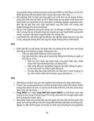29
tương phản tăng cường (contrast-enhanced MRI) có thể được coi là một
đánh giá thay thế cho bệnh viêm màng não hoặc viêm não.(24977138)
• Xét nghiệm CSF cơ bản nên bao gồm các sinh hoá và số lượng tế bào,
cũng như PCR cho cả HSV và VZV. Bệnh nhân bị suy giảm miễn dịch nên
được kiểm tra rộng hơn (ví dụ, bao gồm cả kháng nguyên cryptococcus).
Nên lấy tế bào học nếu nghi ngờ bệnh ung thư biểu mô màng não
(leptomeningeal carcinomatosis).
• Áp lực mở (opening pressure) tăng cao có thể gợi ý nhiễm trùng (ví dụ,
viêm màng não do vi khuẩn hoặc do cryptococcus), huyết khối xoang tĩnh
mạch, suy gan cấp hoặc ung thư biểu mô màng não.
• Lượng dịch dư nên được giữ lại để làm xét nghiệm phức tạp hơn nếu cần
(ví dụ, sàng lọc kháng thể cận ung thư hoặc kháng thể tự miễn dịch).
EEG
• Điện não đồ có thể được chỉ định nếu có những lý do để xem xét trạng
thái động kinh không co giật, chẳng hạn như:
o Tiền sử động kinh (hiện tại hoặc trước đó).
o Các dấu hiệu lâm sàng gợi ý trạng thái động kinh không co giật có
thể xảy ra, ví dụ:
 Giật cục bộ ở bàn tay hoặc mặt, rung giật nhãn cầu, nhấp
nháy mắt (eye blinking) hoặc cử động nhai.
 Dấu nháy đồng tử (pupillary hippus) tái diễn (đồng tử giãn /
co lại một cách tự nhiên), giãn đồng tử.
 Có các dấu hiệu thần kinh khu trú mặc dù CT bình thường (ví
dụ: nhìn chằm chằm lệch hướng - gaze deviation) (28187795)
MRI
• MRI được chỉ định nếu các xét nghiệm trên không cho thấy chẩn đoán.
• Thuốc cản quang gadolinium có thể cải thiện hiệu suất chẩn đoán nhiễm
trùng hoặc bệnh ác tính, vì vậy nó có thể đặc biệt hữu ích nếu chưa thực
hiện chọc dò tuỷ sống.(24977138)
• Chụp MRA và / hoặc chụp MRI tĩnh mạch (MRV) có thể được xem xét,
tương tự như chụp CTAvà chụp CTV (ví dụ, dựa trên chỉ số nghi ngờ huyết
khối xoang tĩnh mạch não).
• Nếu bệnh nhân chưa được đặt nội khí quản, thì việc đặt nội khí quản nên
được xem xét kỹ lưỡng trước khi chụp MRI để đảm bảo bảo vệ đường thở.
Ngoài ra, đặt nội khí quản với thuốc an thần sâu (thường là với propofol)
 