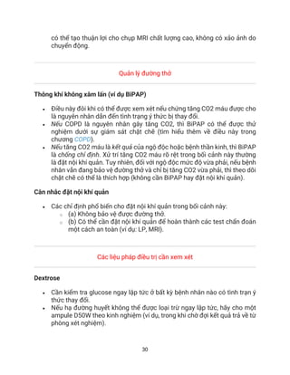 30
có thể tạo thuận lợi cho chụp MRI chất lượng cao, không có xảo ảnh do
chuyển động.
Quản lý đường thở
Thông khí không xâm lấn (ví dụ BiPAP)
• Điều này đôi khi có thể được xem xét nếu chứng tăng CO2 máu được cho
là nguyên nhân dẫn đến tình trạng ý thức bị thay đổi.
• Nếu COPD là nguyên nhân gây tăng CO2, thì BiPAP có thể được thử
nghiệm dưới sự giám sát chặt chẽ (tìm hiểu thêm về điều này trong
chương COPD).
• Nếu tăng CO2 máu là kết quả của ngộ độc hoặc bệnh thần kinh, thì BiPAP
là chống chỉ định. Xử trí tăng CO2 máu rõ rệt trong bối cảnh này thường
là đặt nội khí quản. Tuy nhiên, đối với ngộ độc mức độ vừa phải, nếu bệnh
nhân vẫn đang bảo vệ đường thở và chỉ bị tăng CO2 vừa phải, thì theo dõi
chặt chẽ có thể là thích hợp (không cần BiPAP hay đặt nội khí quản).
Cân nhắc đặt nội khí quản
• Các chỉ định phổ biến cho đặt nội khí quản trong bối cảnh này:
o (a) Không bảo vệ được đường thở.
o (b) Có thể cần đặt nội khí quản để hoàn thành các test chẩn đoán
một cách an toàn (ví dụ: LP, MRI).
Các liệu pháp điều trị cần xem xét
Dextrose
• Cần kiểm tra glucose ngay lập tức ở bất kỳ bệnh nhân nào có tình trạn ý
thức thay đổi.
• Nếu hạ đường huyết không thể được loại trừ ngay lập tức, hãy cho một
ampule D50W theo kinh nghiệm (ví dụ, trong khi chờ đợi kết quả trả về từ
phòng xét nghiệm).
 