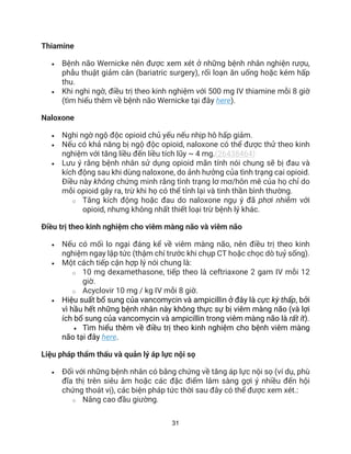 31
Thiamine
• Bệnh não Wernicke nên được xem xét ở những bệnh nhân nghiện rượu,
phẫu thuật giảm cân (bariatric surgery), rối loạn ăn uống hoặc kém hấp
thu.
• Khi nghi ngờ, điều trị theo kinh nghiệm với 500 mg IV thiamine mỗi 8 giờ
(tìm hiểu thêm về bệnh não Wernicke tại đây here).
Naloxone
• Nghi ngờ ngộ độc opioid chủ yếu nếu nhịp hô hấp giảm.
• Nếu có khả năng bị ngộ độc opioid, naloxone có thể được thử theo kinh
nghiệm với tăng liều đến liều tích lũy ~ 4 mg.(26438464)
• Lưu ý rằng bệnh nhân sử dụng opioid mãn tính nói chung sẽ bị đau và
kích động sau khi dùng naloxone, do ảnh hưởng của tình trạng cai opioid.
Điều này không chứng minh rằng tình trạng lơ mơ/hôn mê của họ chỉ do
mỗi opioid gây ra, trừ khi họ có thể tỉnh lại và tinh thần bình thường.
o Tăng kích động hoặc đau do naloxone ngụ ý đã phơi nhiễm với
opioid, nhưng không nhất thiết loại trừ bệnh lý khác.
Điều trị theo kinh nghiệm cho viêm màng não và viêm não
• Nếu có mối lo ngại đáng kể về viêm màng não, nên điều trị theo kinh
nghiệm ngay lập tức (thậm chí trước khi chụp CT hoặc chọc dò tuỷ sống).
• Một cách tiếp cận hợp lý nói chung là:
o 10 mg dexamethasone, tiếp theo là ceftriaxone 2 gam IV mỗi 12
giờ.
o Acyclovir 10 mg / kg IV mỗi 8 giờ.
• Hiệu suất bổ sung của vancomycin và ampicillin ở đây là cực kỳ thấp, bởi
vì hầu hết những bệnh nhân này không thực sự bị viêm màng não (và lợi
ích bổ sung của vancomycin và ampicillin trong viêm màng não là rất ít).
• Tìm hiểu thêm về điều trị theo kinh nghiệm cho bệnh viêm màng
não tại đây here.
Liệu pháp thẩm thấu và quản lý áp lực nội sọ
• Đối với những bệnh nhân có bằng chứng về tăng áp lực nội sọ (ví dụ, phù
đĩa thị trên siêu âm hoặc các đặc điểm lâm sàng gợi ý nhiều đến hội
chứng thoát vị), các biện pháp tức thời sau đây có thể được xem xét.:
o Nâng cao đầu giường.
 