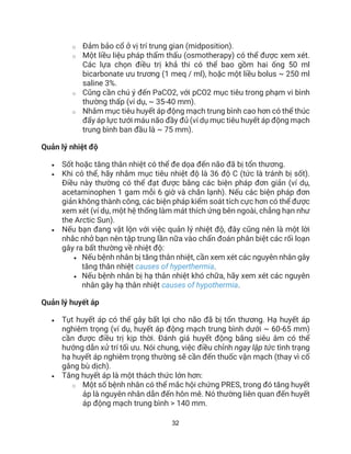 32
o Đảm bảo cổ ở vị trí trung gian (midposition).
o Một liều liệu pháp thẩm thấu (osmotherapy) có thể được xem xét.
Các lựa chọn điều trị khả thi có thể bao gồm hai ống 50 ml
bicarbonate ưu trương (1 meq / ml), hoặc một liều bolus ~ 250 ml
saline 3%.
o Cũng cần chú ý đến PaCO2, với pCO2 mục tiêu trong phạm vi bình
thường thấp (ví dụ, ~ 35-40 mm).
o Nhắm mục tiêu huyết áp động mạch trung bình cao hơn có thể thúc
đẩy áp lực tưới máu não đầy đủ (ví dụ mục tiêu huyết áp động mạch
trung bình ban đầu là ~ 75 mm).
Quản lý nhiệt độ
• Sốt hoặc tăng thân nhiệt có thể đe dọa đến não đã bị tổn thương.
• Khi có thể, hãy nhắm mục tiêu nhiệt độ là 36 độ C (tức là tránh bị sốt).
Điều này thường có thể đạt được bằng các biện pháp đơn giản (ví dụ,
acetaminophen 1 gam mỗi 6 giờ và chăn lạnh). Nếu các biện pháp đơn
giản không thành công, các biện pháp kiểm soát tích cực hơn có thể được
xem xét (ví dụ, một hệ thống làm mát thích ứng bên ngoài, chẳng hạn như
the Arctic Sun).
• Nếu bạn đang vật lộn với việc quản lý nhiệt độ, đây cũng nên là một lời
nhắc nhở bạn nên tập trung lần nữa vào chẩn đoán phân biệt các rối loạn
gây ra bất thường về nhiệt độ:
• Nếu bệnh nhân bị tăng thân nhiệt, cần xem xét các nguyên nhân gây
tăng thân nhiệt causes of hyperthermia.
• Nếu bệnh nhân bị hạ thân nhiệt khó chữa, hãy xem xét các nguyên
nhân gây hạ thân nhiệt causes of hypothermia.
Quản lý huyết áp
• Tụt huyết áp có thể gây bất lợi cho não đã bị tổn thương. Hạ huyết áp
nghiêm trọng (ví dụ, huyết áp động mạch trung bình dưới ~ 60-65 mm)
cần được điều trị kịp thời. Đánh giá huyết động bằng siêu âm có thể
hướng dẫn xử trí tối ưu. Nói chung, việc điều chỉnh ngay lập tức tình trạng
hạ huyết áp nghiêm trọng thường sẽ cần đến thuốc vận mạch (thay vì cố
gắng bù dịch).
• Tăng huyết áp là một thách thức lớn hơn:
o Một số bệnh nhân có thể mắc hội chứng PRES, trong đó tăng huyết
áp là nguyên nhân dẫn đến hôn mê. Nó thường liên quan đến huyết
áp động mạch trung bình > 140 mm.
 