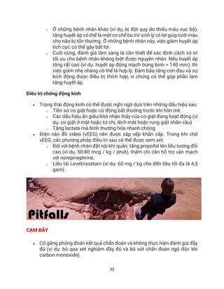 33
o Ở những bệnh nhân khác (ví dụ, bị đột quỵ do thiếu máu cục bộ),
tăng huyết áp có thể là một cơ chế bù trừ sinh lý có lợi giúp tưới máu
cho não bị tổn thương. Ở những bệnh nhân này, việc giảm huyết áp
tích cực có thể gây bất lợi.
o Cuối cùng, đánh giá lâm sàng là cần thiết để xác định cách xử trí
tối ưu cho bệnh nhân không biệt được nguyên nhân. Nếu huyết áp
tăng rất cao (ví dụ: huyết áp động mạch trung bình > 140 mm), thì
việc giảm nhẹ nhàng có thể là hợp lý. Đảm bảo rằng cơn đau và sự
kích động được điều trị thích hợp, vì chúng có thể góp phần làm
tăng huyết áp.
Điều trị chống động kinh
• Trạng thái động kinh có thể được nghi ngờ dựa trên những dấu hiệu sau:
o Tiền sử co giật hoặc cử động bất thường trước khi hôn mê.
o Các dấu hiệu ẩn giấu/khó nhận thấy của co giật đang hoạt động (ví
dụ: co giật ở mặt hoặc tứ chi, lệch mắt hoặc rung giật nhãn cầu)
o Tăng lactate mà bình thường hóa nhanh chóng.
• Điện não đồ video (vEEG) nên được sắp xếp khẩn cấp. Trong khi chờ
vEEG, các phương pháp điều trị sau có thể được xem xét:
o Đối với bệnh nhân đặt nội khí quản: tăng propofol lên liều tương đối
cao (ví dụ, 50-80 mcg / kg / phút), thậm chí cần hỗ trợ vận mạch
với norepinephrine.
o Liều tải Levetiracetam (ví dụ: 60 mg / kg cho đến liều tối đa là 4,5
gam).
CẠM BẪY
• Cố gắng phỏng đoán kết quả chẩn đoán và không thực hiện đánh giá đầy
đủ (ví dụ: bỏ qua xét nghiệm đầy đủ và bỏ sót chẩn đoán ngộ độc khí
carbon monoxide).
 