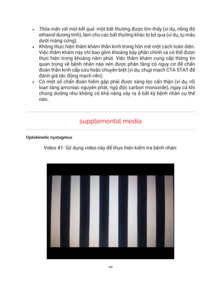 34
• Thỏa mãn với một kết quả: một bất thường được tìm thấy (ví dụ, nồng độ
ethanol dương tính), làm cho các bất thường khác bị bỏ qua (ví dụ, tụ máu
dưới màng cứng).
• Không thực hiện thăm khám thần kinh trong hôn mê một cách toàn diện.
Việc thăm khám này chỉ bao gồm khoảng bảy phần chính và có thể được
thực hiện trong khoảng năm phút. Việc thăm khám cung cấp thông tin
quan trọng về bệnh nhân nào nên được phân tầng có nguy cơ để chẩn
đoán thần kinh cấp cứu hoặc chuyên biệt (ví dụ, chụp mạch CTA STAT để
đánh giá tắc động mạch nền).
• Có một số chẩn đoán hiếm gặp phải được sàng lọc cẩn thận (ví dụ, rối
loạn tăng amoniac nguyên phát, ngộ độc carbon monoxide), ngay cả khi
chúng dường như không có khả năng xảy ra ở bất kỳ bệnh nhân cụ thể
nào.
supplemental media
Optokinetic nystagmus
Video #1: Sử dụng video này để thực hiện kiểm tra bệnh nhân:
 