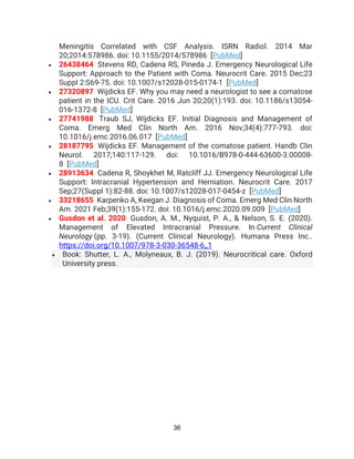 36
Meningitis Correlated with CSF Analysis. ISRN Radiol. 2014 Mar
20;2014:578986. doi: 10.1155/2014/578986 [PubMed]
• 26438464 Stevens RD, Cadena RS, Pineda J. Emergency Neurological Life
Support: Approach to the Patient with Coma. Neurocrit Care. 2015 Dec;23
Suppl 2:S69-75. doi: 10.1007/s12028-015-0174-1 [PubMed]
• 27320897 Wijdicks EF. Why you may need a neurologist to see a comatose
patient in the ICU. Crit Care. 2016 Jun 20;20(1):193. doi: 10.1186/s13054-
016-1372-8 [PubMed]
• 27741988 Traub SJ, Wijdicks EF. Initial Diagnosis and Management of
Coma. Emerg Med Clin North Am. 2016 Nov;34(4):777-793. doi:
10.1016/j.emc.2016.06.017 [PubMed]
• 28187795 Wijdicks EF. Management of the comatose patient. Handb Clin
Neurol. 2017;140:117-129. doi: 10.1016/B978-0-444-63600-3.00008-
8 [PubMed]
• 28913634 Cadena R, Shoykhet M, Ratcliff JJ. Emergency Neurological Life
Support: Intracranial Hypertension and Herniation. Neurocrit Care. 2017
Sep;27(Suppl 1):82-88. doi: 10.1007/s12028-017-0454-z [PubMed]
• 33218655 Karpenko A, Keegan J. Diagnosis of Coma. Emerg Med Clin North
Am. 2021 Feb;39(1):155-172. doi: 10.1016/j.emc.2020.09.009 [PubMed]
• Gusdon et al. 2020 Gusdon, A. M., Nyquist, P. A., & Nelson, S. E. (2020).
Management of Elevated Intracranial Pressure. In Current Clinical
Neurology (pp. 3-19). (Current Clinical Neurology). Humana Press Inc..
https://doi.org/10.1007/978-3-030-36548-6_1
• Book: Shutter, L. A., Molyneaux, B. J. (2019). Neurocritical care. Oxford
University press.
 