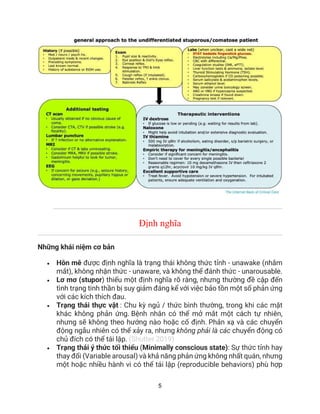 5
Định nghĩa
Những khái niệm cơ bản
• Hôn mê được định nghĩa là trạng thái không thức tỉnh - unawake (nhắm
mắt), không nhận thức - unaware, và không thể đánh thức - unarousable.
• Lơ mơ (stupor) thiếu một định nghĩa rõ ràng, nhưng thường đề cập đến
tình trạng tinh thần bị suy giảm đáng kể với việc bảo tồn một số phản ứng
với các kích thích đau.
• Trạng thái thực vật : Chu kỳ ngủ / thức bình thường, trong khi các mặt
khác không phản ứng. Bệnh nhân có thể mở mắt một cách tự nhiên,
nhưng sẽ không theo hướng nào hoặc cố định. Phản xạ và các chuyển
động ngẫu nhiên có thể xảy ra, nhưng không phải là các chuyển động có
chủ đích có thể tái lập. (Shutter 2019)
• Trạng thái ý thức tối thiểu (Minimally conscious state): Sự thức tỉnh hay
thay đổi (Variable arousal) và khả năng phản ứng không nhất quán, nhưng
một hoặc nhiều hành vi có thể tái lập (reproducible behaviors) phù hợp
 