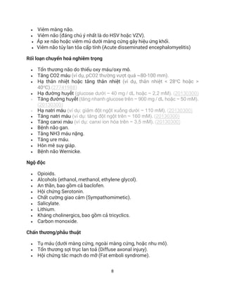 8
• Viêm màng não.
• Viêm não (đáng chú ý nhất là do HSV hoặc VZV).
• Áp xe não hoặc viêm mủ dưới màng cứng gây hiệu ứng khối.
• Viêm não tủy lan tỏa cấp tính (Acute disseminated encephalomyelitis)
Rối loạn chuyển hoá nghiêm trọng
• Tổn thương não do thiếu oxy máu/oxy mô.
• Tăng CO2 máu (ví dụ, pCO2 thường vượt quá ~80-100 mm).
• Hạ thân nhiệt hoặc tăng thân nhiệt (ví dụ, thân nhiệt < 28o
C hoặc >
40o
C).(27741988)
• Hạ đường huyết (glucose dưới ~ 40 mg / dL hoặc ~ 2,2 mM). (20130300)
• Tăng đường huyết (tăng nhanh glucose trên ~ 900 mg / dL hoặc ~ 50 mM).
(20130300)
• Hạ natri máu (ví dụ: giảm đột ngột xuống dưới ~ 110 mM). (20130300)
• Tăng natri máu (ví dụ: tăng đột ngột trên ~ 160 mM). (20130300)
• Tăng canxi máu (ví dụ: canxi ion hóa trên ~ 3,5 mM). (20130300)
• Bệnh não gan.
• Tăng NH3 máu nặng.
• Tăng ure máu.
• Hôn mê suy giáp.
• Bệnh não Wernicke.
Ngộ độc
• Opioids.
• Alcohols (ethanol, methanol, ethylene glycol).
• An thần, bao gồm cả baclofen.
• Hội chứng Serotonin.
• Chất cường giao cảm (Sympathomimetic).
• Salicylate.
• Lithium.
• Kháng cholinergics, bao gồm cả tricyclics.
• Carbon monoxide.
Chấn thương/phẫu thuật
• Tụ máu (dưới màng cứng, ngoài màng cứng, hoặc nhu mô).
• Tổn thương sợi trục lan toả (Diffuse axonal injury).
• Hội chứng tắc mạch do mỡ (Fat emboli syndrome).
 