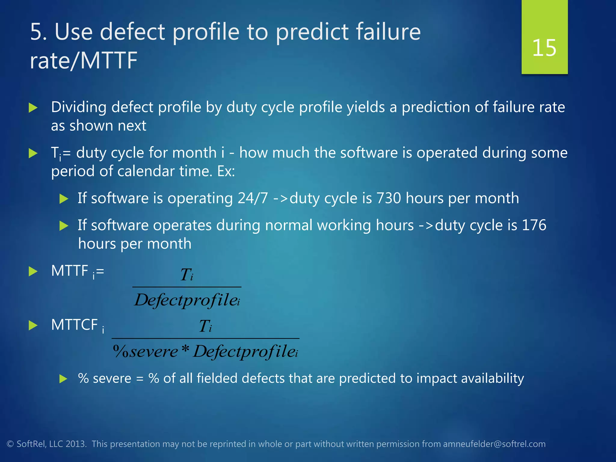 5. Use defect profile to predict failure
rate/MTTF
 Dividing defect profile by duty cycle profile yields a prediction of failure rate
as shown next
 Ti= duty cycle for month i - how much the software is operated during some
period of calendar time. Ex:
 If software is operating 24/7 ->duty cycle is 730 hours per month
 If software operates during normal working hours ->duty cycle is 176
hours per month
 MTTF i=
 MTTCF i
 % severe = % of all fielded defects that are predicted to impact availability
i
i
ileDefectprofsevere
T
*%
i
i
ileDefectprof
T
15
 