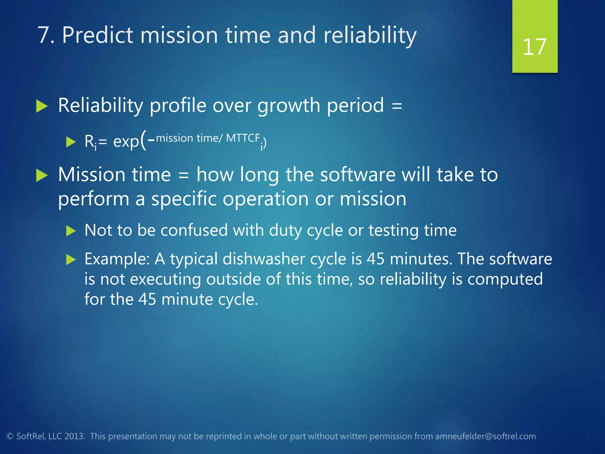 7. Predict mission time and reliability
 Reliability profile over growth period =
 Ri= exp(-mission time/ MTTCF
i)
 Mission time = how long the software will take to
perform a specific operation or mission
 Not to be confused with duty cycle or testing time
 Example: A typical dishwasher cycle is 45 minutes. The software
is not executing outside of this time, so reliability is computed
for the 45 minute cycle.
17
 