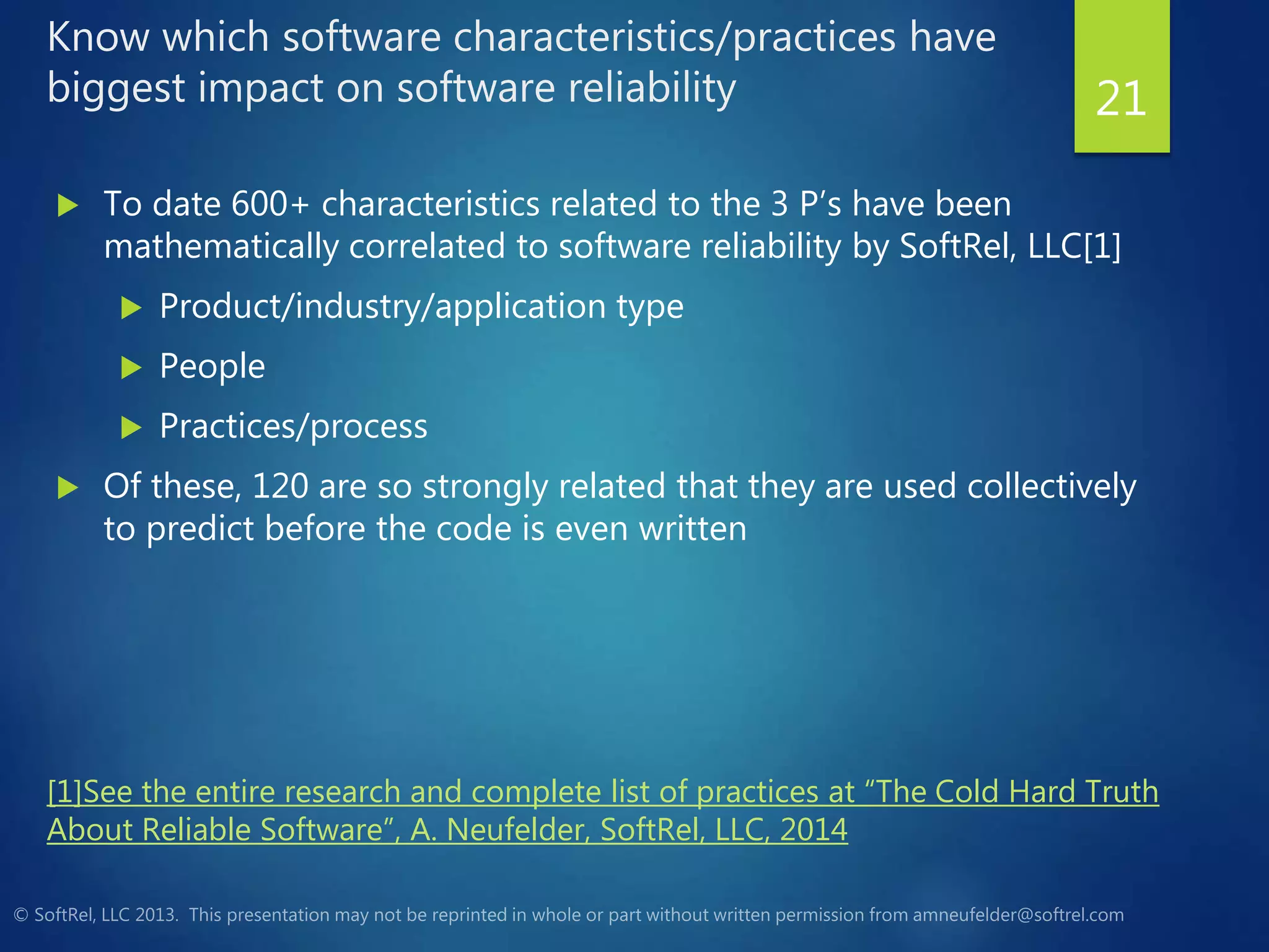 Know which software characteristics/practices have
biggest impact on software reliability
 To date 600+ characteristics related to the 3 P’s have been
mathematically correlated to software reliability by SoftRel, LLC[1]
 Product/industry/application type
 People
 Practices/process
 Of these, 120 are so strongly related that they are used collectively
to predict before the code is even written
21
[1]See the entire research and complete list of practices at “The Cold Hard Truth
About Reliable Software”, A. Neufelder, SoftRel, LLC, 2014
 