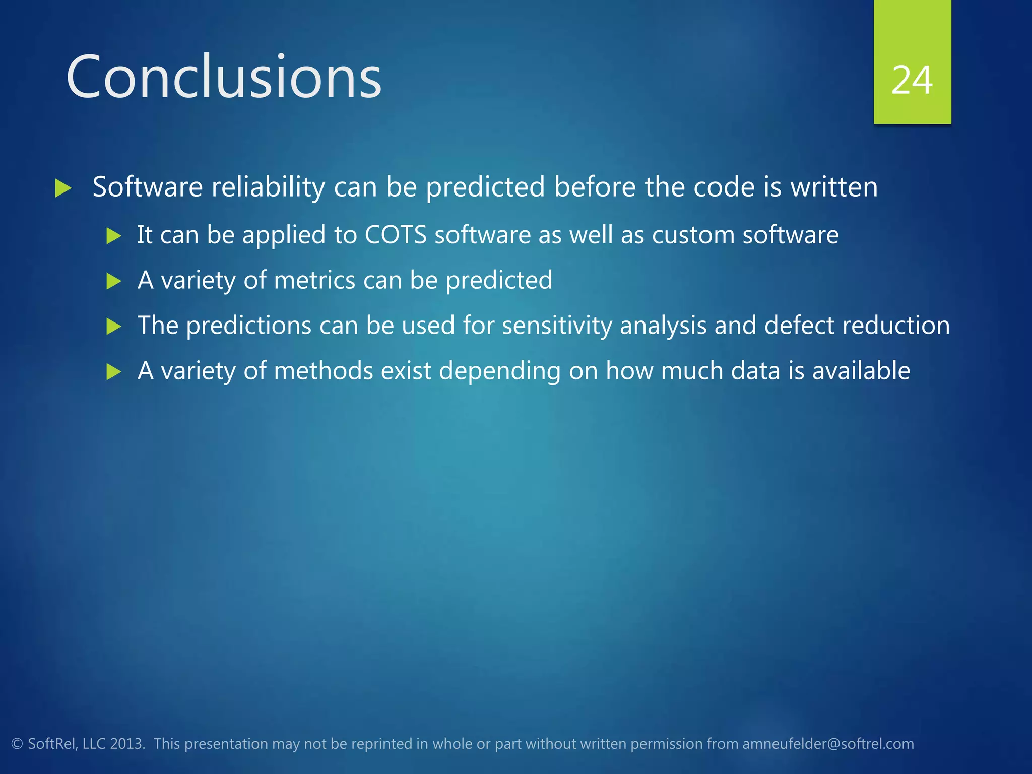 Conclusions
 Software reliability can be predicted before the code is written
 It can be applied to COTS software as well as custom software
 A variety of metrics can be predicted
 The predictions can be used for sensitivity analysis and defect reduction
 A variety of methods exist depending on how much data is available
24
 