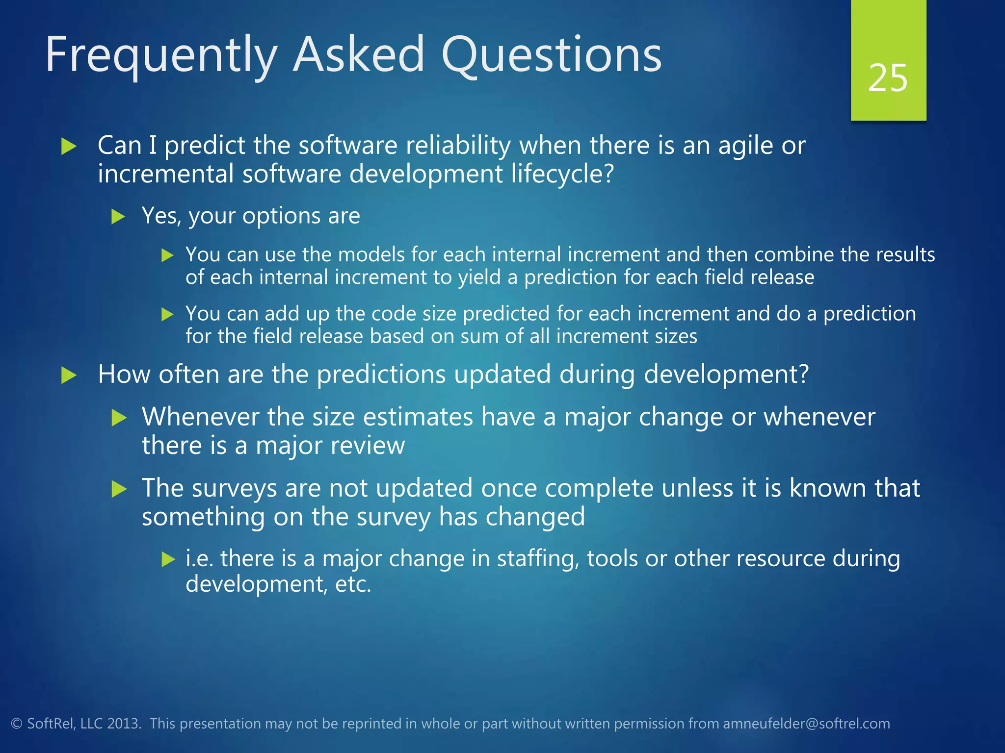 Frequently Asked Questions
 Can I predict the software reliability when there is an agile or
incremental software development lifecycle?
 Yes, your options are
 You can use the models for each internal increment and then combine the results
of each internal increment to yield a prediction for each field release
 You can add up the code size predicted for each increment and do a prediction
for the field release based on sum of all increment sizes
 How often are the predictions updated during development?
 Whenever the size estimates have a major change or whenever
there is a major review
 The surveys are not updated once complete unless it is known that
something on the survey has changed
 i.e. there is a major change in staffing, tools or other resource during
development, etc.
25
 