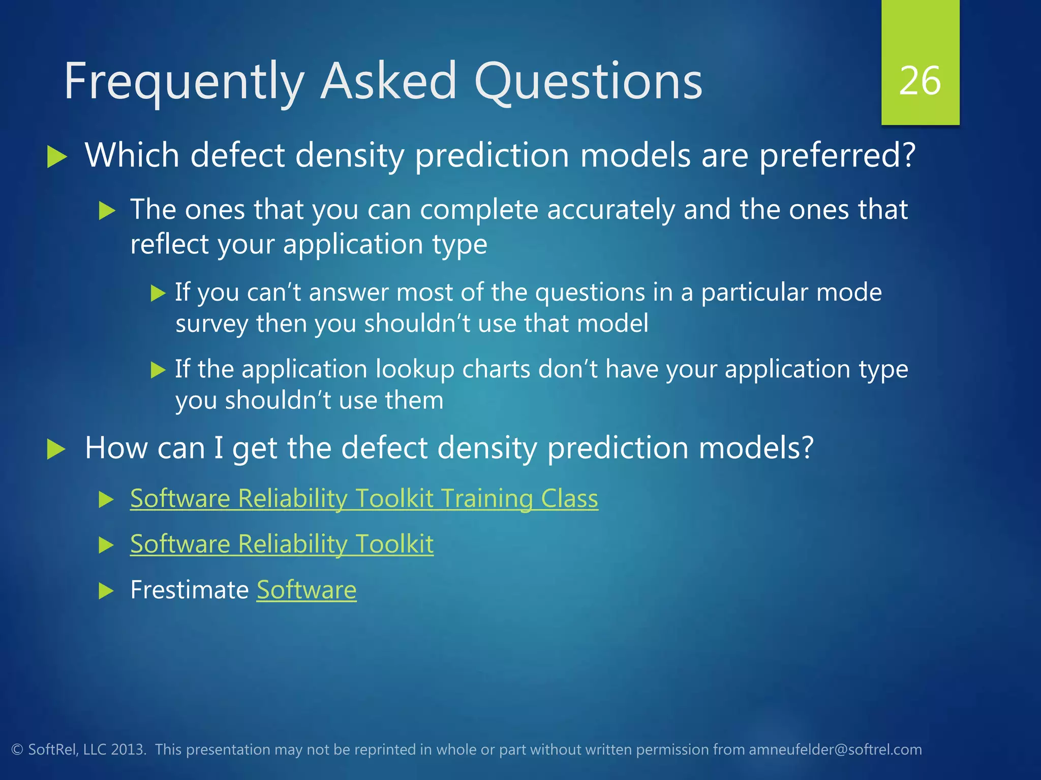Frequently Asked Questions
 Which defect density prediction models are preferred?
 The ones that you can complete accurately and the ones that
reflect your application type
 If you can’t answer most of the questions in a particular mode
survey then you shouldn’t use that model
 If the application lookup charts don’t have your application type
you shouldn’t use them
 How can I get the defect density prediction models?
 Software Reliability Toolkit Training Class
 Software Reliability Toolkit
 Frestimate Software
26
 
