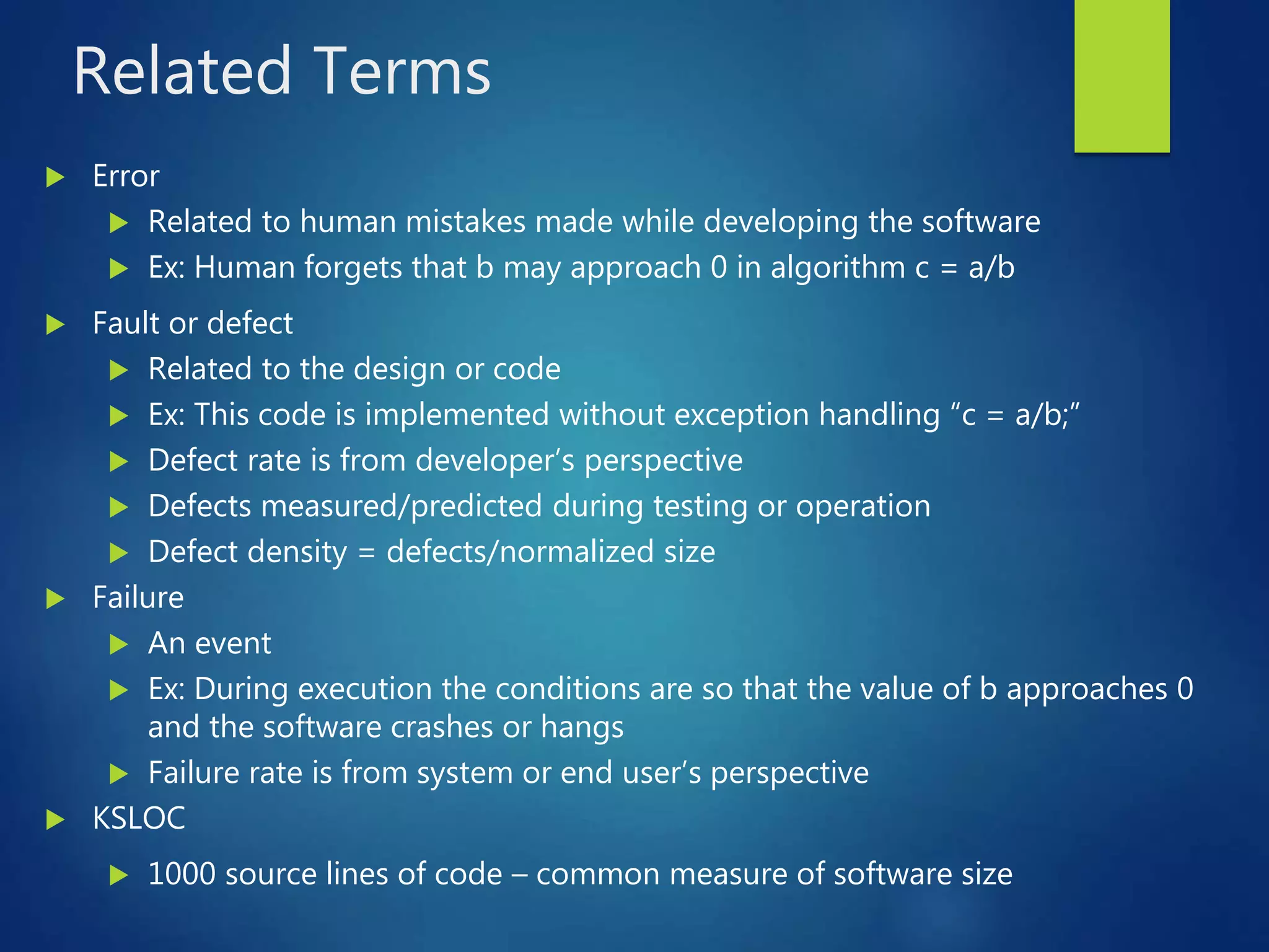 Related Terms
 Error
 Related to human mistakes made while developing the software
 Ex: Human forgets that b may approach 0 in algorithm c = a/b
 Fault or defect
 Related to the design or code
 Ex: This code is implemented without exception handling “c = a/b;”
 Defect rate is from developer’s perspective
 Defects measured/predicted during testing or operation
 Defect density = defects/normalized size
 Failure
 An event
 Ex: During execution the conditions are so that the value of b approaches 0
and the software crashes or hangs
 Failure rate is from system or end user’s perspective
 KSLOC
 1000 source lines of code – common measure of software size
 