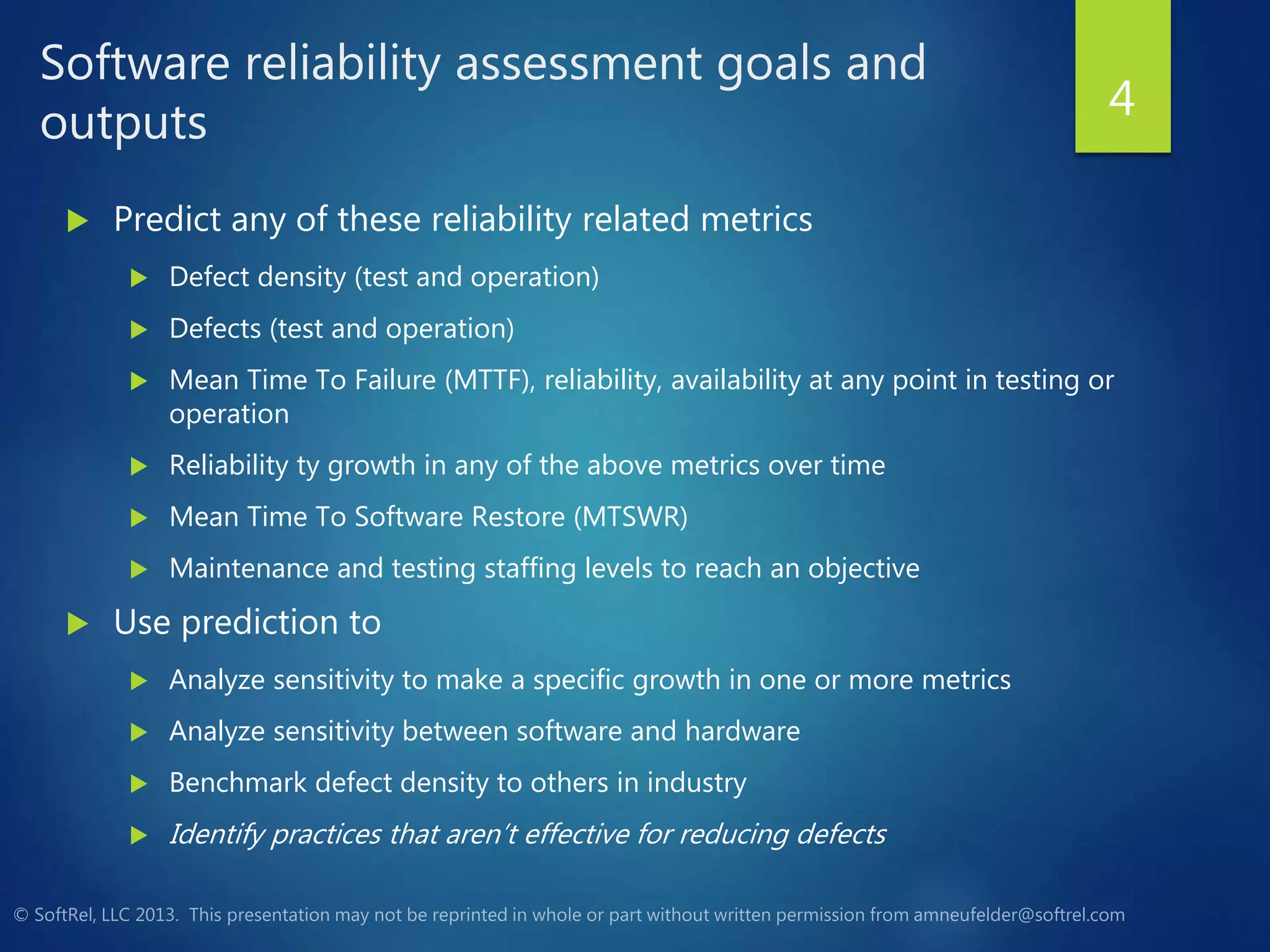 Software reliability assessment goals and
outputs
 Predict any of these reliability related metrics
 Defect density (test and operation)
 Defects (test and operation)
 Mean Time To Failure (MTTF), reliability, availability at any point in testing or
operation
 Reliability ty growth in any of the above metrics over time
 Mean Time To Software Restore (MTSWR)
 Maintenance and testing staffing levels to reach an objective
 Use prediction to
 Analyze sensitivity to make a specific growth in one or more metrics
 Analyze sensitivity between software and hardware
 Benchmark defect density to others in industry
 Identify practices that aren’t effective for reducing defects
4
 