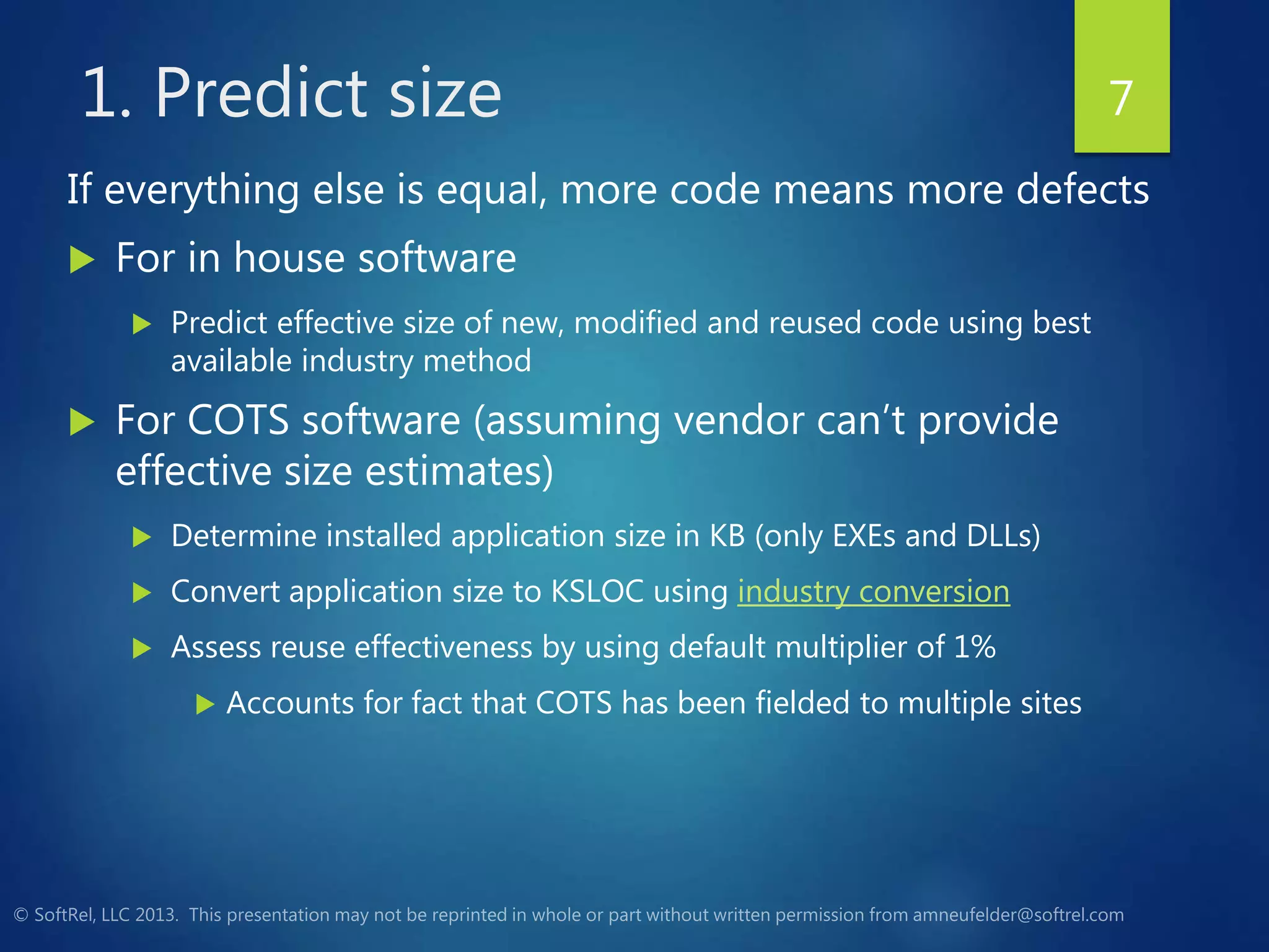 1. Predict size
If everything else is equal, more code means more defects
 For in house software
 Predict effective size of new, modified and reused code using best
available industry method
 For COTS software (assuming vendor can’t provide
effective size estimates)
 Determine installed application size in KB (only EXEs and DLLs)
 Convert application size to KSLOC using industry conversion
 Assess reuse effectiveness by using default multiplier of 1%
 Accounts for fact that COTS has been fielded to multiple sites
7
 