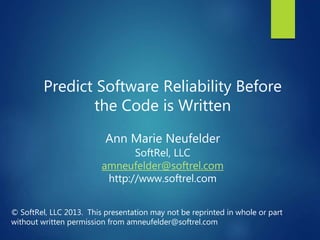 Predict Software Reliability Before
the Code is Written
Ann Marie Neufelder
SoftRel, LLC
amneufelder@softrel.com
http://www.softrel.com
© SoftRel, LLC 2013. This presentation may not be reprinted in whole or part
without written permission from amneufelder@softrel.com
 
