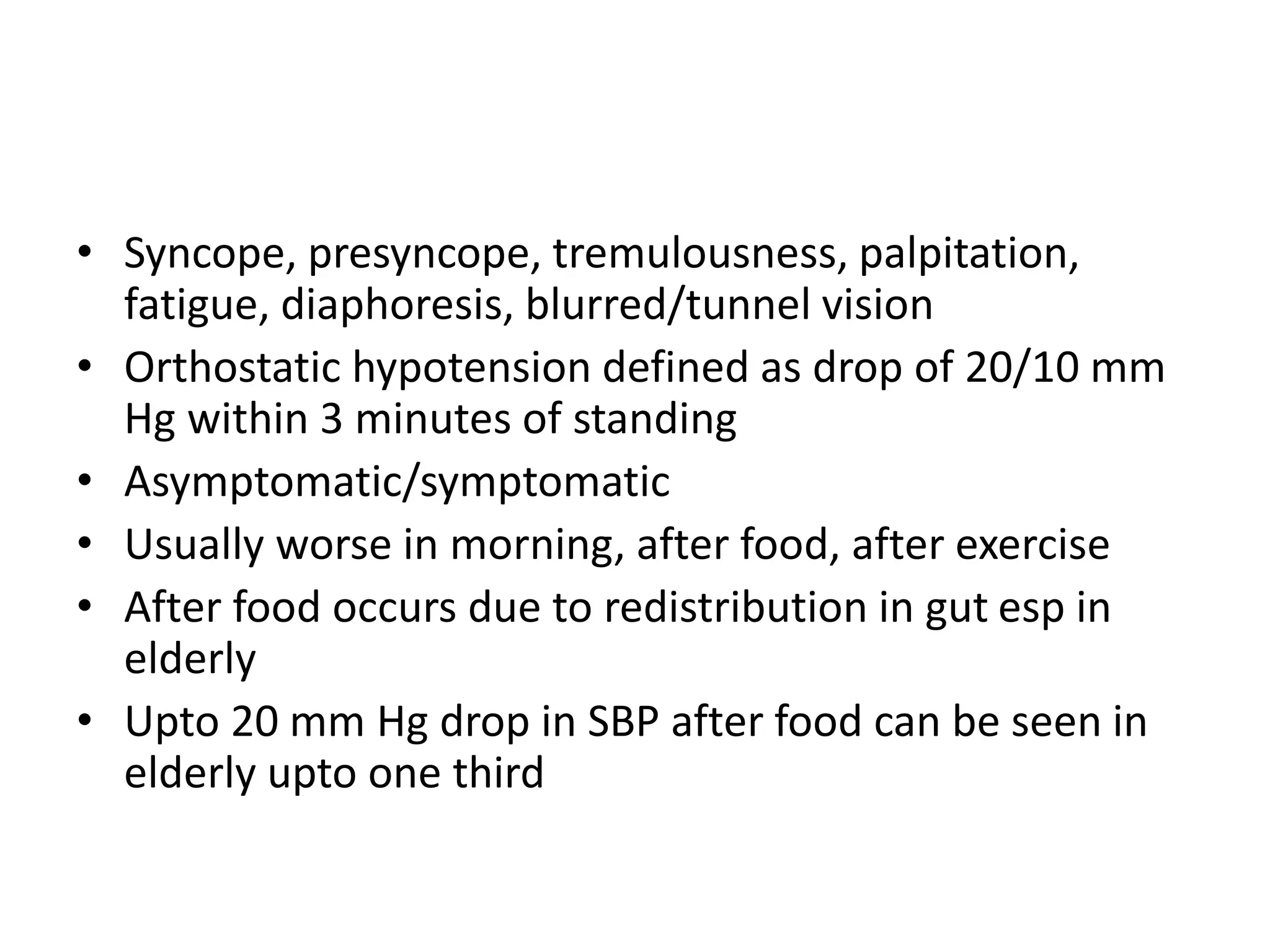 • Syncope, presyncope, tremulousness, palpitation,
fatigue, diaphoresis, blurred/tunnel vision
• Orthostatic hypotension defined as drop of 20/10 mm
Hg within 3 minutes of standing
• Asymptomatic/symptomatic
• Usually worse in morning, after food, after exercise
• After food occurs due to redistribution in gut esp in
elderly
• Upto 20 mm Hg drop in SBP after food can be seen in
elderly upto one third
 