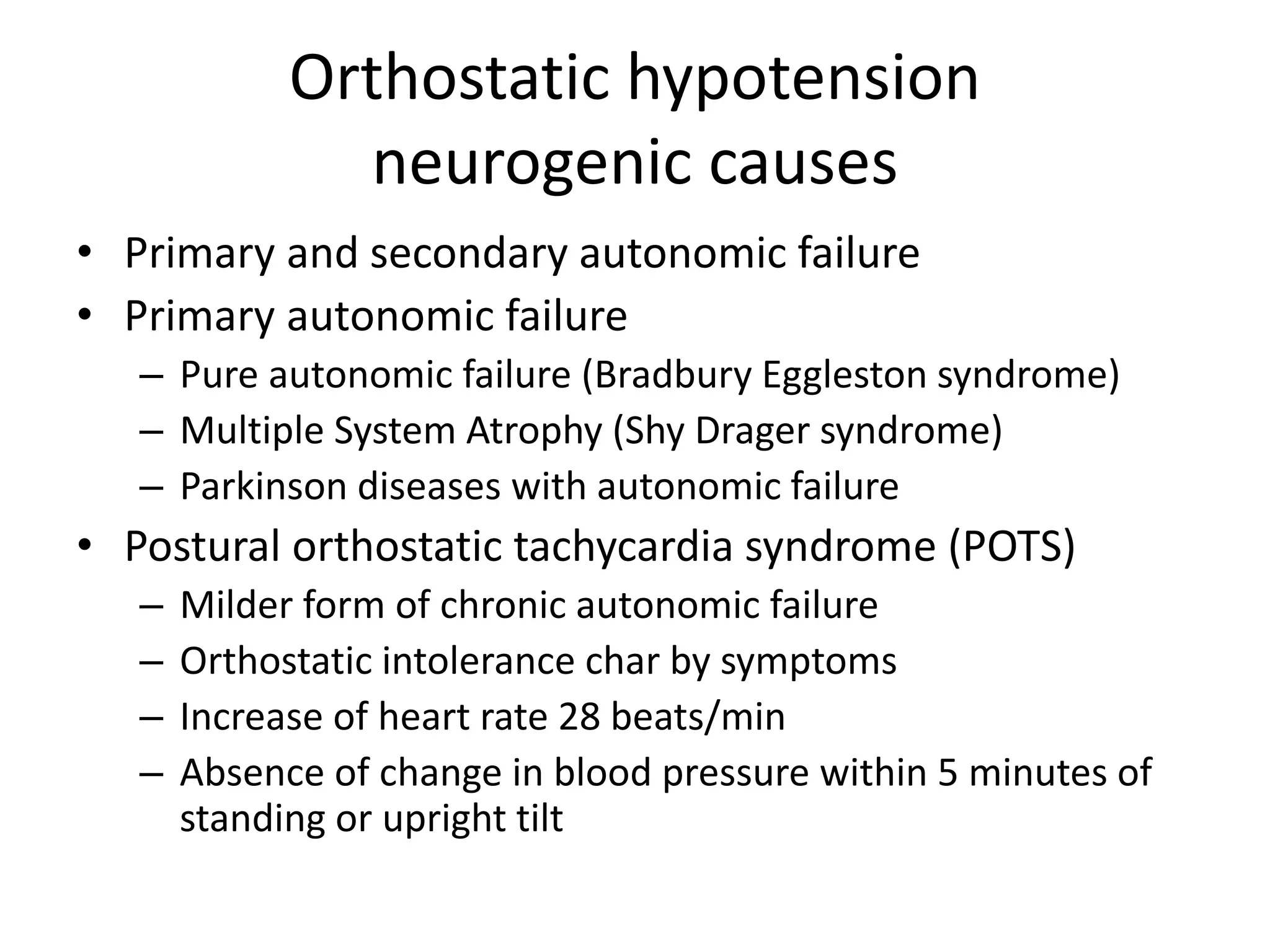Orthostatic hypotension
neurogenic causes
• Primary and secondary autonomic failure
• Primary autonomic failure
– Pure autonomic failure (Bradbury Eggleston syndrome)
– Multiple System Atrophy (Shy Drager syndrome)
– Parkinson diseases with autonomic failure
• Postural orthostatic tachycardia syndrome (POTS)
– Milder form of chronic autonomic failure
– Orthostatic intolerance char by symptoms
– Increase of heart rate 28 beats/min
– Absence of change in blood pressure within 5 minutes of
standing or upright tilt
 