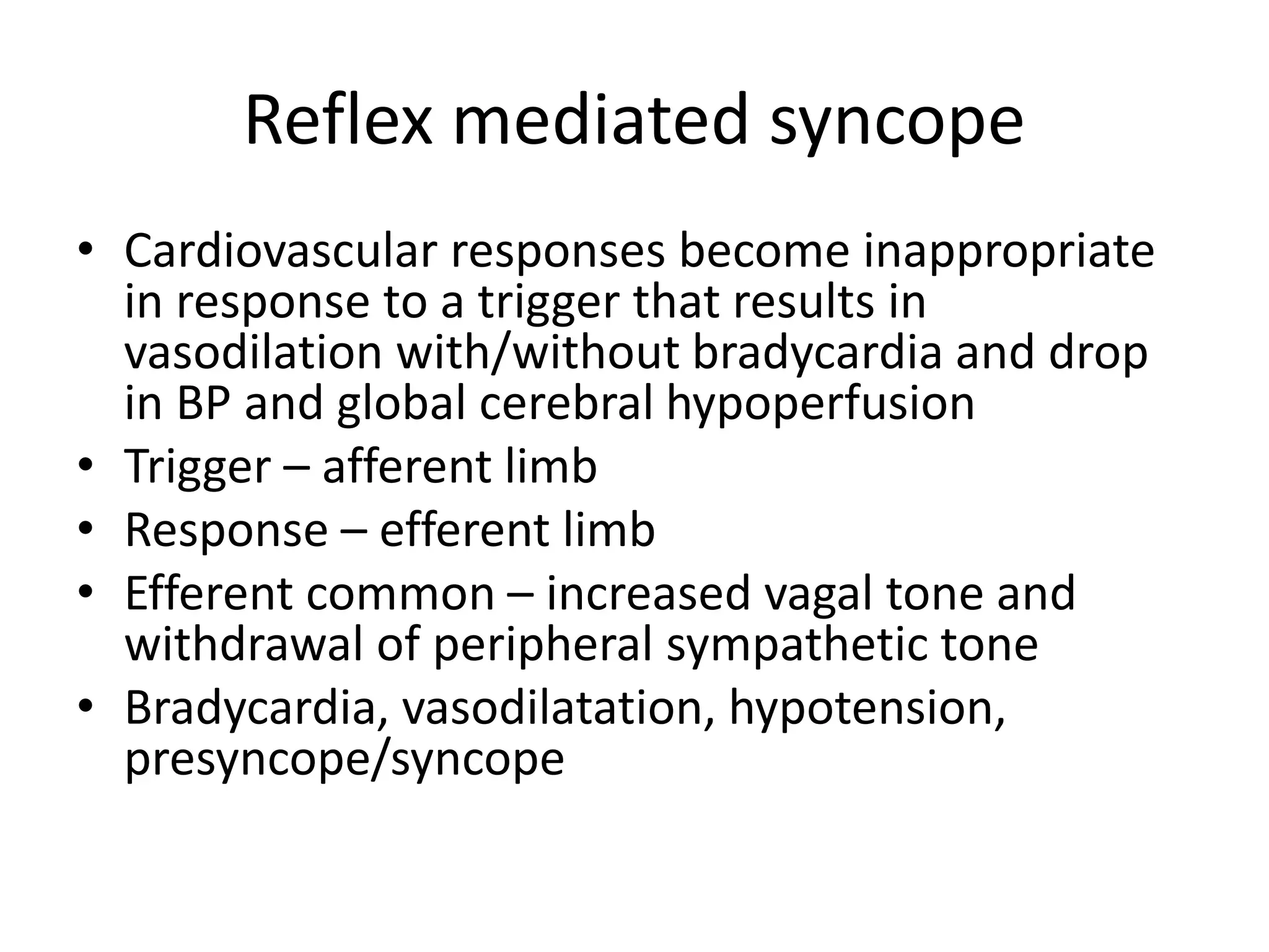 Reflex mediated syncope
• Cardiovascular responses become inappropriate
in response to a trigger that results in
vasodilation with/without bradycardia and drop
in BP and global cerebral hypoperfusion
• Trigger – afferent limb
• Response – efferent limb
• Efferent common – increased vagal tone and
withdrawal of peripheral sympathetic tone
• Bradycardia, vasodilatation, hypotension,
presyncope/syncope
 