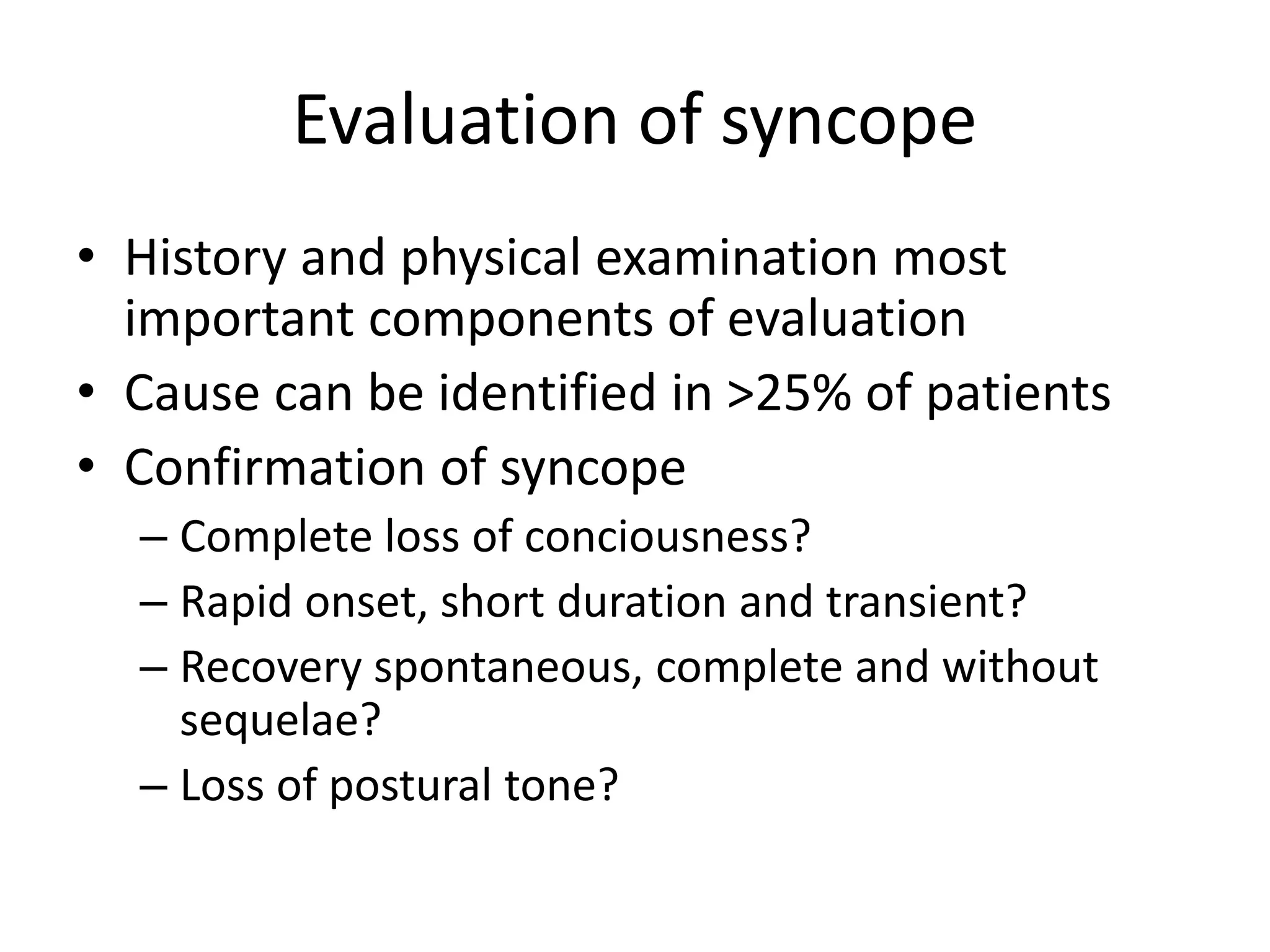 Evaluation of syncope
• History and physical examination most
important components of evaluation
• Cause can be identified in >25% of patients
• Confirmation of syncope
– Complete loss of conciousness?
– Rapid onset, short duration and transient?
– Recovery spontaneous, complete and without
sequelae?
– Loss of postural tone?
 