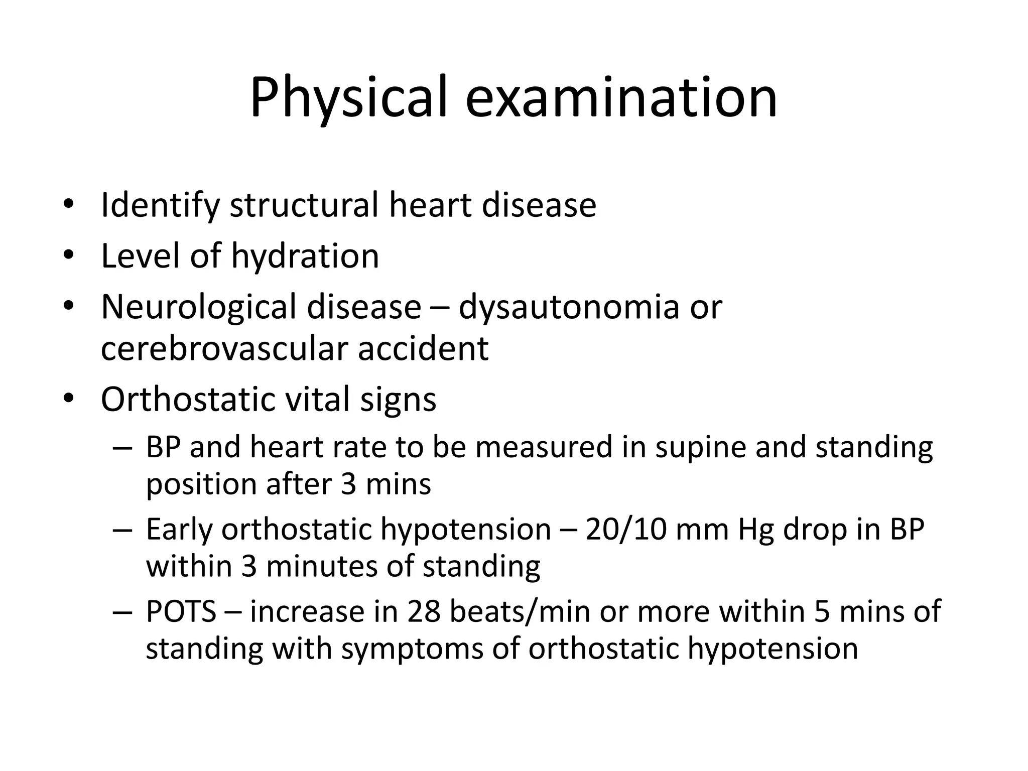 Physical examination
• Identify structural heart disease
• Level of hydration
• Neurological disease – dysautonomia or
cerebrovascular accident
• Orthostatic vital signs
– BP and heart rate to be measured in supine and standing
position after 3 mins
– Early orthostatic hypotension – 20/10 mm Hg drop in BP
within 3 minutes of standing
– POTS – increase in 28 beats/min or more within 5 mins of
standing with symptoms of orthostatic hypotension
 