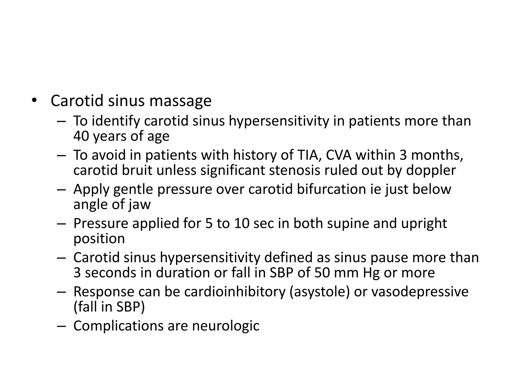 • Carotid sinus massage
– To identify carotid sinus hypersensitivity in patients more than
40 years of age
– To avoid in patients with history of TIA, CVA within 3 months,
carotid bruit unless significant stenosis ruled out by doppler
– Apply gentle pressure over carotid bifurcation ie just below
angle of jaw
– Pressure applied for 5 to 10 sec in both supine and upright
position
– Carotid sinus hypersensitivity defined as sinus pause more than
3 seconds in duration or fall in SBP of 50 mm Hg or more
– Response can be cardioinhibitory (asystole) or vasodepressive
(fall in SBP)
– Complications are neurologic
 