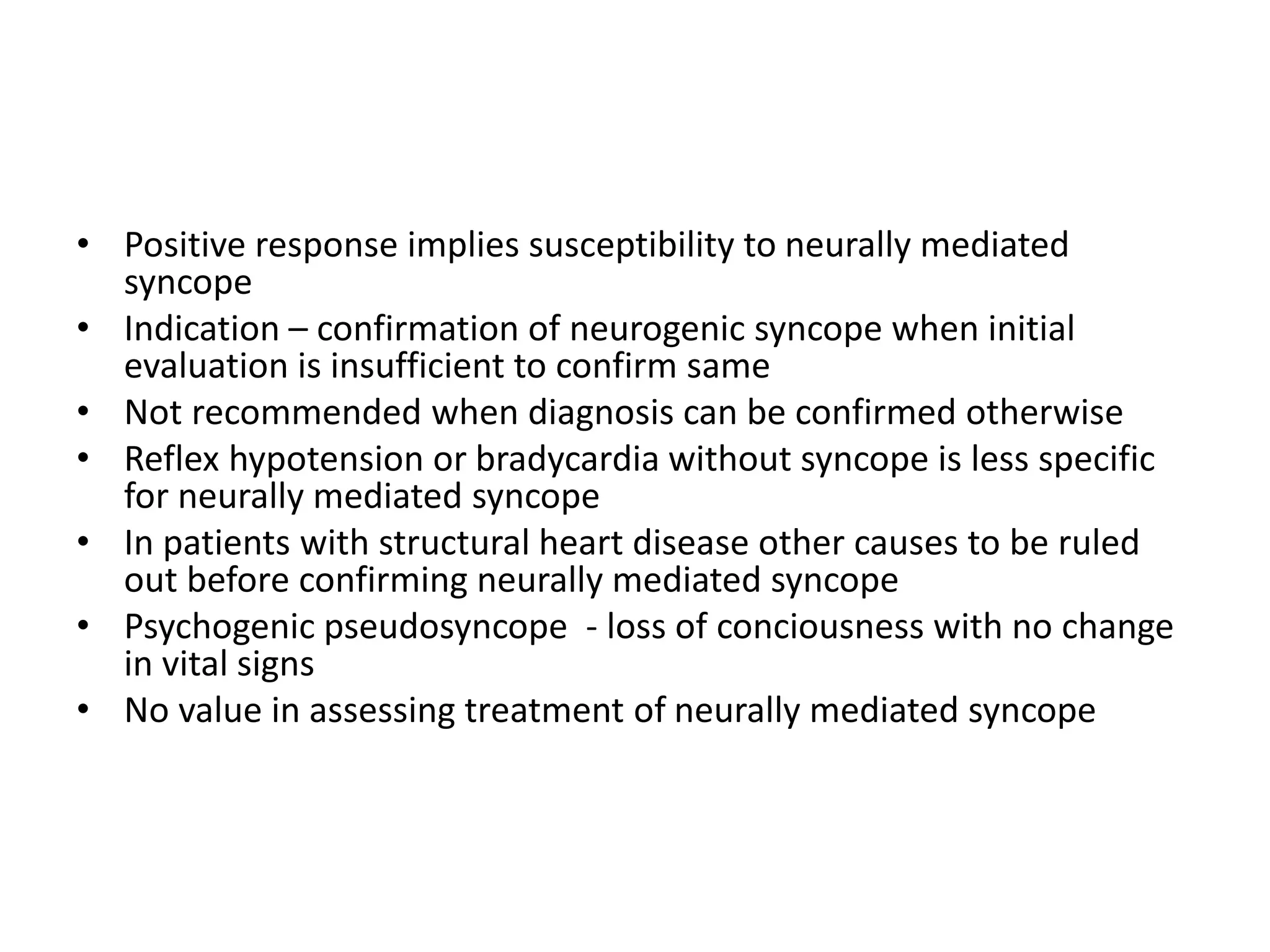 • Positive response implies susceptibility to neurally mediated
syncope
• Indication – confirmation of neurogenic syncope when initial
evaluation is insufficient to confirm same
• Not recommended when diagnosis can be confirmed otherwise
• Reflex hypotension or bradycardia without syncope is less specific
for neurally mediated syncope
• In patients with structural heart disease other causes to be ruled
out before confirming neurally mediated syncope
• Psychogenic pseudosyncope - loss of conciousness with no change
in vital signs
• No value in assessing treatment of neurally mediated syncope
 