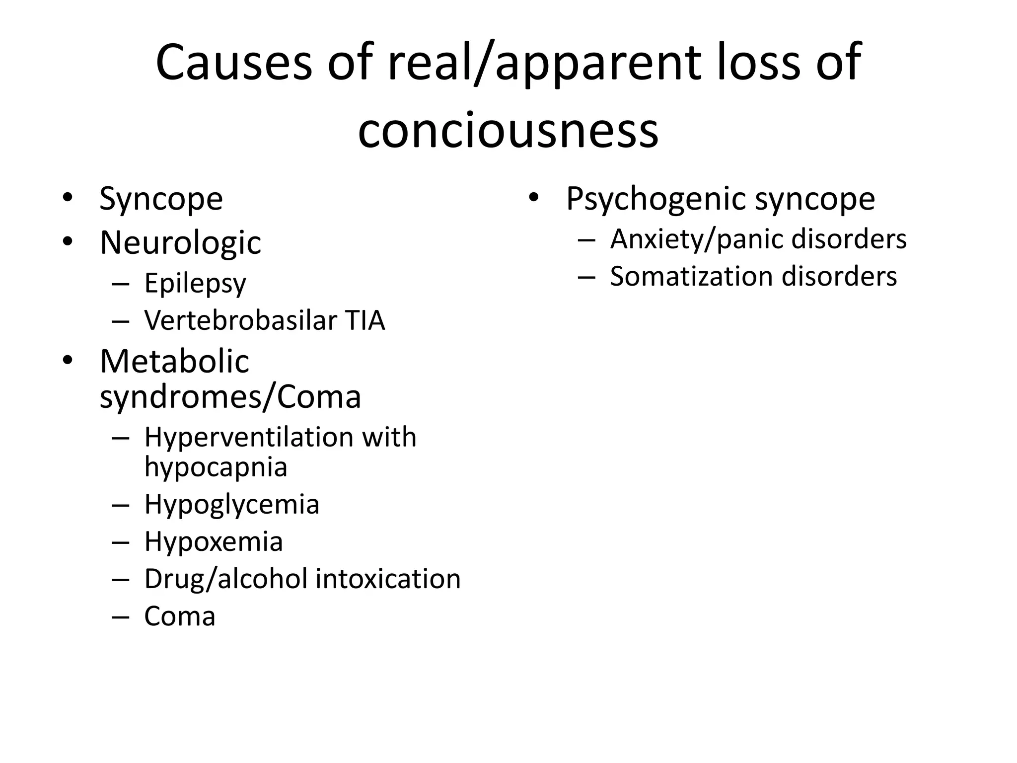 Causes of real/apparent loss of
conciousness
• Syncope
• Neurologic
– Epilepsy
– Vertebrobasilar TIA
• Metabolic
syndromes/Coma
– Hyperventilation with
hypocapnia
– Hypoglycemia
– Hypoxemia
– Drug/alcohol intoxication
– Coma
• Psychogenic syncope
– Anxiety/panic disorders
– Somatization disorders
 