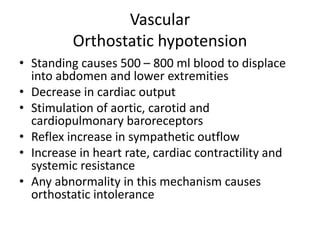 Vascular
Orthostatic hypotension
• Standing causes 500 – 800 ml blood to displace
into abdomen and lower extremities
• Decrease in cardiac output
• Stimulation of aortic, carotid and
cardiopulmonary baroreceptors
• Reflex increase in sympathetic outflow
• Increase in heart rate, cardiac contractility and
systemic resistance
• Any abnormality in this mechanism causes
orthostatic intolerance
 