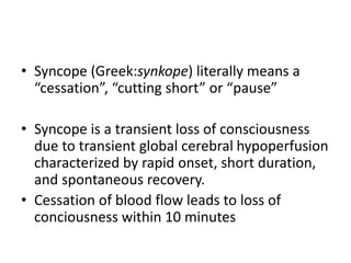 • Syncope (Greek:synkope) literally means a
“cessation”, “cutting short” or “pause”
• Syncope is a transient loss of consciousness
due to transient global cerebral hypoperfusion
characterized by rapid onset, short duration,
and spontaneous recovery.
• Cessation of blood flow leads to loss of
conciousness within 10 minutes
 