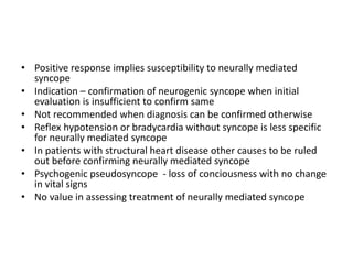 • Positive response implies susceptibility to neurally mediated
syncope
• Indication – confirmation of neurogenic syncope when initial
evaluation is insufficient to confirm same
• Not recommended when diagnosis can be confirmed otherwise
• Reflex hypotension or bradycardia without syncope is less specific
for neurally mediated syncope
• In patients with structural heart disease other causes to be ruled
out before confirming neurally mediated syncope
• Psychogenic pseudosyncope - loss of conciousness with no change
in vital signs
• No value in assessing treatment of neurally mediated syncope
 