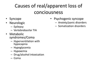 Causes of real/apparent loss of
conciousness
• Syncope
• Neurologic
– Epilepsy
– Vertebrobasilar TIA
• Metabolic
syndromes/Coma
– Hyperventilation with
hypocapnia
– Hypoglycemia
– Hypoxemia
– Drug/alcohol intoxication
– Coma
• Psychogenic syncope
– Anxiety/panic disorders
– Somatization disorders
 