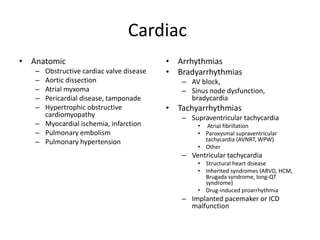 Cardiac
• Anatomic
– Obstructive cardiac valve disease
– Aortic dissection
– Atrial myxoma
– Pericardial disease, tamponade
– Hypertrophic obstructive
cardiomyopathy
– Myocardial ischemia, infarction
– Pulmonary embolism
– Pulmonary hypertension
• Arrhythmias
• Bradyarrhythmias
– AV block,
– Sinus node dysfunction,
bradycardia
• Tachyarrhythmias
– Supraventricular tachycardia
• Atrial fibrillation
• Paroxysmal supraventricular
tachycardia (AVNRT, WPW)
• Other
– Ventricular tachycardia
• Structural heart disease
• Inherited syndromes (ARVD, HCM,
Brugada syndrome, long-QT
syndrome)
• Drug-induced proarrhythmia
– Implanted pacemaker or ICD
malfunction
 