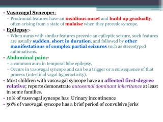 • Vasovagal Syncope:-
▫ Prodromal features have an insidious onset and build up gradually,
often arising from a state of malaise when they precede syncope.
• Epilepsy:-
▫ When auras with similar features precede an epileptic seizure, such features
are usually sudden, short in duration, and followed by other
manifestations of complex partial seizures such as stereotyped
automatisms.
• Abdominal pain:-
▫ a common aura in temporal lobe epilepsy,
▫ Occurs in vasovagal syncope and can be a trigger or a consequence of that
process (intestinal vagal hyperactivity).
• Most children with vasovagal syncope have an affected first-degree
relative; reports demonstrate autosomal dominant inheritance at least
in some families.
• 10% of vasovagal syncope has Urinary incontinence
• 50% of vasovagal syncope has a brief period of convulsive jerks
 