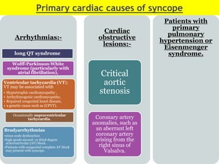 Primary cardiac causes of syncope
Arrhythmias:-
long QT syndrome
Wolff-Parkinson-White
syndrome (particularly with
atrial fibrillation),
Ventricular tachycardia (VT);
VT may be associated with
• Hypertrophic cardiomyopathy ,
• Arrhythmogenic cardiomyopathy,
• Repaired congenital heart disease,
• a genetic cause such as (CPVT).
Occasionally supraventricular
tachycardia.
Bradyarrhythmias
•sinus node dysfunction
•high-grade second- or third-degree
atrioventricular (AV) block.
•Patients with congenital complete AV block
may present with syncope.
Cardiac
obstructive
lesions:-
Critical
aortic
stenosis
Coronary artery
anomalies, such as
an aberrant left
coronary artery
arising from the
right sinus of
Valsalva.
Patients with
primary
pulmonary
hypertension or
Eisenmenger
syndrome.
 