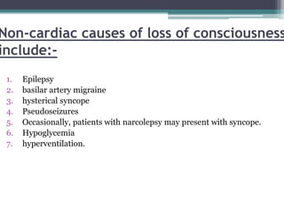 Non-cardiac causes of loss of consciousness
include:-
1. Epilepsy
2. basilar artery migraine
3. hysterical syncope
4. Pseudoseizures
5. Occasionally, patients with narcolepsy may present with syncope.
6. Hypoglycemia
7. hyperventilation.
 