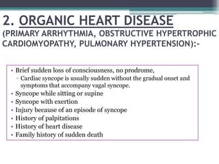 2. ORGANIC HEART DISEASE
(PRIMARY ARRHYTHMIA, OBSTRUCTIVE HYPERTROPHIC
CARDIOMYOPATHY, PULMONARY HYPERTENSION):-
• Brief sudden loss of consciousness, no prodrome,
▫ Cardiac syncope is usually sudden without the gradual onset and
symptoms that accompany vagal syncope.
• Syncope while sitting or supine
• Syncope with exertion
• Injury because of an episode of syncope
• History of palpitations
• History of heart disease
• Family history of sudden death
 