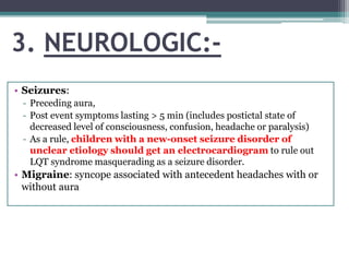 3. NEUROLOGIC:-
• Seizures:
- Preceding aura,
- Post event symptoms lasting > 5 min (includes postictal state of
decreased level of consciousness, confusion, headache or paralysis)
- As a rule, children with a new-onset seizure disorder of
unclear etiology should get an electrocardiogram to rule out
LQT syndrome masquerading as a seizure disorder.
• Migraine: syncope associated with antecedent headaches with or
without aura
 