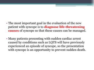 • The most important goal in the evaluation of the new
patient with syncope is to diagnose life-threatening
causes of syncope so that these causes can be managed.
• Many patients presenting with sudden cardiac arrest
caused by conditions such as LQTS will have previously
experienced an episode of syncope, so the presentation
with syncope is an opportunity to prevent sudden death.
 