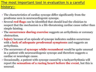 The most important tool in evaluation is a careful
history:-
• The characteristics of cardiac syncope differ significantly from the
prodrome seen in neurocardiogenic syncope.
• Several red flags can be identified that should lead the clinician to
suspect that the mechanism is a life-threatening cardiac cause rather than
simple fainting.
• The occurrence during exercise suggests an arrhythmia or coronary
obstruction.
• Injury because of an episode of syncope indicates sudden occurrence
with a lack of adequate prodromal symptoms and suggests an
arrhythmia.
• The occurrence of syncope while recumbent would be quite unusual
in a patient with neurocardiogenic syncope and therefore suggests a
cardiac or neurologic cause.
• Occasionally, a patient with syncope caused by a tachyarrhythmia will
report the sensation of a racing heart before the event, but this is
unusual.
 